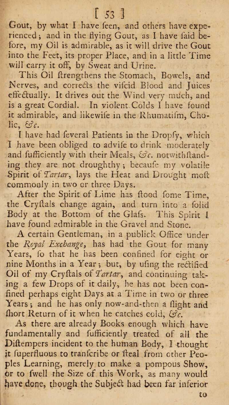 Gout, by what I have feen, and others have e&pe» rienced j and in the flying Gout, as I have laid be¬ fore, my Oil is admirable, as it will drive the Gout into the Feet, its proper Place, and in a little Time will carry it off, by Sweat and Urine. This Oil flrengthens the Stomach, Bowels, and Nerves, and correds the vifcid Blood and Juices efFedually. It drives out the Wind very much, and is a great Cordial. In violent Colds I have found it admirable, and likewife in the Rhumatifm, Cho¬ lic, &c. I have had feveral Patients in the Dropfy, which I have been obliged to advife to drink moderately and fufficiently with their Meals, notwithftand- ing they are not droughthy; becaufe my volatile Spirit of Tar tar, lays the Pleat and Drought mod commonly in two or three Days. After the Spirit of Lime has flood fome Time, the Cryflals change again, and turn into a folid Body at the Bottom of the Glafs. This Spirit i have found admirable in the Gravel and Stone. A certain Gentleman, in a publick Office under the Royal Exchange, has had the Gout for many Years, fo that he has been confined for eight or nine Months in a Year-, but, by ufing the redined Oil of my Cryflals of Eartar, and continuing tak¬ ing a few Drops of it daily, he has not been con¬ fined perhaps eight Days at a Time in two or three Years; and he has only now-and-then a flight and ihort Return of it when he catches cold, l£c. As there are already Books enough which have fundamentally and fufficiently treated of all the Diftempers incident to the human Body, I thought ft fuperfluous to tranfcribe or fleal from ether Peo¬ ples Learning, merely to make a pompous Show, or to fwell rhe Size of this Work, as many would have done, though the Subjed had been far inferior to