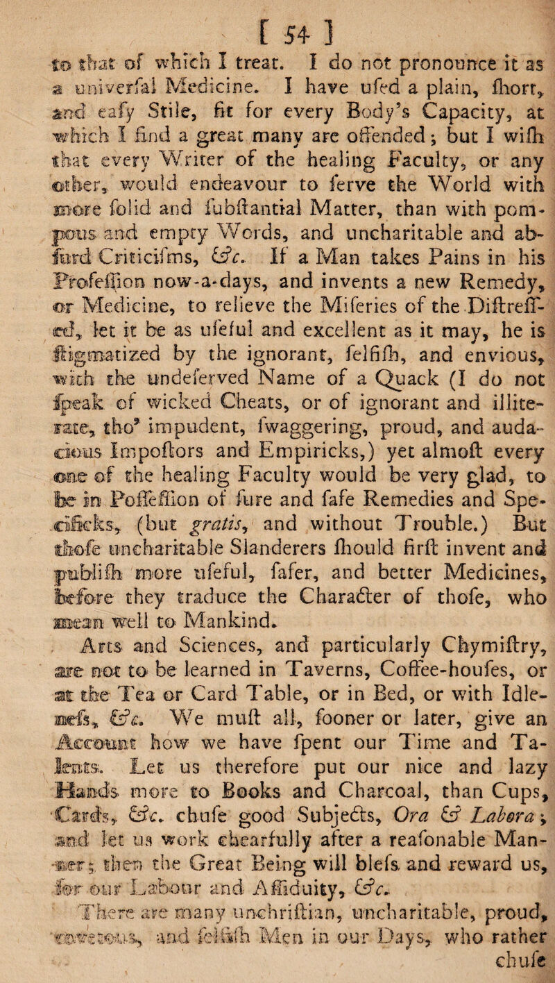 of which I treat. I do not pronounce it as a universal Medicine. I have ufed a plain, fhort, and eafy Stile, fit for every Body’s Capacity, at which I End a great many are offended; but I willi that every Writer of the healing Faculty, or any other, would endeavour to ferve the World with more folid and fubftantial Matter, than with pom- and empty Words, and uncharitable and ab~ Criticifms, &c, If a Man takes Pains in his jProfeffion now-a-days, and invents a new Remedy, m Medicine, to relieve the Miferies of the-DiflrefT- cdF, let it be as ufeful and excellent as it may, he is it ig mat i zed by the ignorant, felfifb, and envious, with the undeferved Name of a Quack (I do not fpeak of wicked Cheats, or of ignorant and illite¬ rate,, tbo* impudent, fwaggering, proud, and auda¬ cious Impoftors and Empiricks,) yet almoft every one of the healing Faculty would be very glad, to Poileffion of fure and fafe Remedies and Spe- , (but gratis, and without Trouble.) But uncharitable Slanderers lhould firfl invent and more ufeful, fafer, and better Medicines, they traduce the Charadler of thofe, who XEsean well to Mankind. Arts and Sciences, and particularly Chymiflry, are not to be learned in Taverns, CofFee-houfes, or the Tea or Card Table, or in Bed, or with Idle- We muft all, fooner or later, give an how we have fpent our Time and Ta¬ ts-. Let us therefore put our nice and lazy Hands more to Books and Charcoal, than Cups, •Cards, CL. chufe good Subjects, Ora & Lab or a; and let us work ehearfuliy after a reafonable Man- -mrthen the Great Being will blefs, and reward us, hr our Labour and Affiduity, &c~ There are many imchriftian, uncharitable, proud, and ieltifh Men in our Days, who rather chufe f/' V AVr^ W V-W