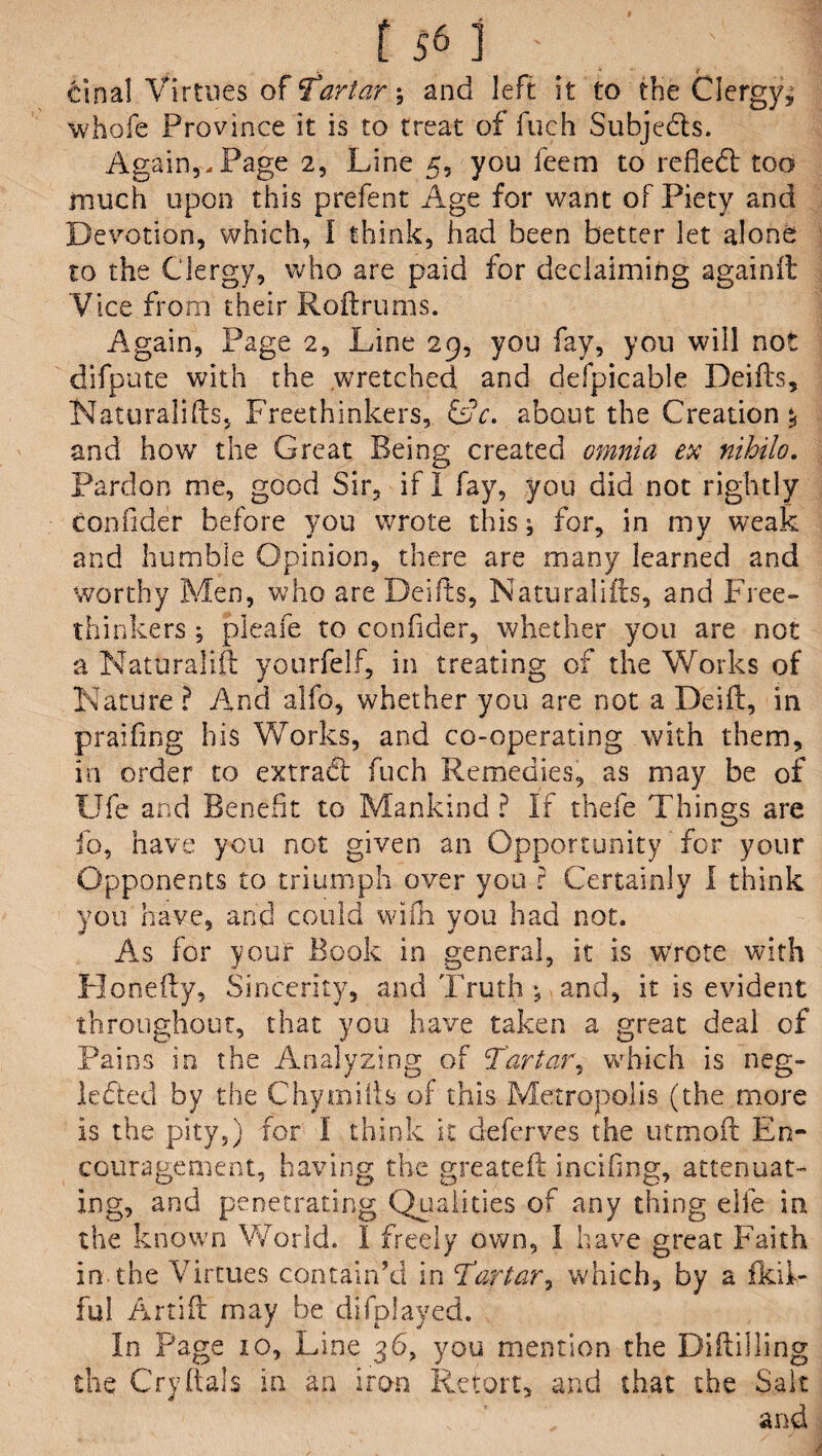 Goal Virtues of Tartar-, and left it to the Clergy, whofe Province it is to treat of fueh Subjects. Again,-Page 2, Line 5, you feem to reflect too much upon this prefent Age for want of Piety and Devotion, which, I think, had been better let alone to the Clergy, who are paid for declaiming againit Vice from their Roftrums. Again, Page 2, Line 29, you fay, you will not difpute with the wretched and defpicable Deifts, Naturalifts, Freethinkers, &c. about the Creation?! and how the Great Being created omnia ex nihilo. Pardon me, good Sir, if I fay, you did not rightly confider before you wrote this; for, in my weak and humble Opinion, there are many learned and worthy Men, who are Deifts, Naturalifts, and Free¬ thinkers ; pleaie to confider, whether you are not a Naturalift yourfelf, in treating of the Works of Nature ? And alfo, whether you are not a Deift, in prailing his Works, and co-operating with them, in order to extract fuch Remedies, as may be of Ufe and Benefit to Mankind ? If thefe Things are fo, nave you not given an Opportunity for your Opponents to triumph over you r Certainly I think you have, and could widi you had not. As for your Book in general, it is wrote with Honefty, Sincerity, and Truth ; and, it is evident throughout, that you have taken a great deal of Pains in the Analyzing of Tartar, which is neg¬ lected by the Chymifts of this Metropolis (the more is the pity,) for I think it deferves the utmoft En¬ couragement, having the greateft incifing, attenuat¬ ing, and penetrating Qualities of any thing elfe in the known World. 1 freely own, I have great Faith in the Virtues contain’d in Tartar, which, by a fkil- ful Artift may be difplayed. In Page to, Line 36, you mention the Diftilling the Cryftals in an iron Retort, and that the Salt and