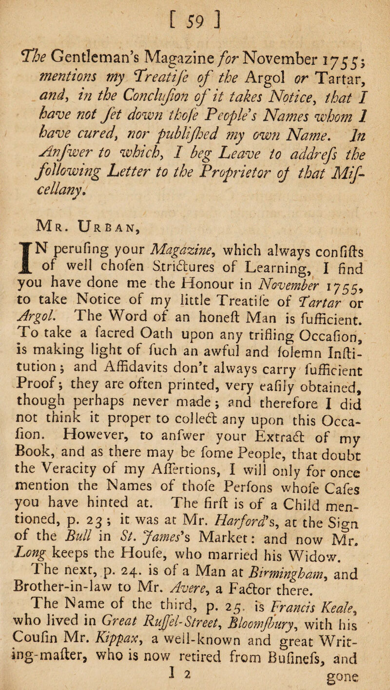 The Gentleman's Magazine /ir November 1755s mentions my Treatife of the Argol or Tartar, and, in the Conchfon of it takes Notice, that I have not Jet down thofe People s Names whom 1 have cured> nor piiblifloed my own Name. In Anfwer to which, I beg Leave to addrefs the following Letter to the Proprietor oj that Mif- cellany. Mr. Urban, ' * / IN perufing your Magazine, which always con lifts of well chofen Strictures of Learning, I find you have done me the Honour in November 1755, to take Notice of my little Treatiie of Tartar or Argol. The Word of an honeft Man is fufficient. To take a facred Oath upon any trifling Occafion, is making light of fuch an awful and loiemn Infti- tution ; and Affidavits don’t always carry fufficient Proof; they are often printed, very eafily obtained, though perhaps never made; and therefore I did not think it proper to colled any upon this Occa¬ fion. However, to anfwer your Extrad of my Book, and as there may be fome People, that doubt the Veracity of my AlTertions, I will only for once mention the Names of thofe Perfons whole Cafes you have hinted at. The flrft is of a Child men¬ tioned, p. 23 ; it was at Mr. Harford's, at the Sign of the Bull in St. James’s Market: and now Mr, Long keeps the Houle, who married his Widow. 1 he next, p. 24. is of a Man at Birmingham, and Brother-in-law to Mr. Avere, a Fador there. The Name of the third, p. 25. is Francis Keale, who lived in Great Ruffel-Street, Bloomjbury, with his Coufin Mr. Kippax, a well-known and great Writ¬ ing-mailer, who is now retired from Bufinefs, and l 2 gone