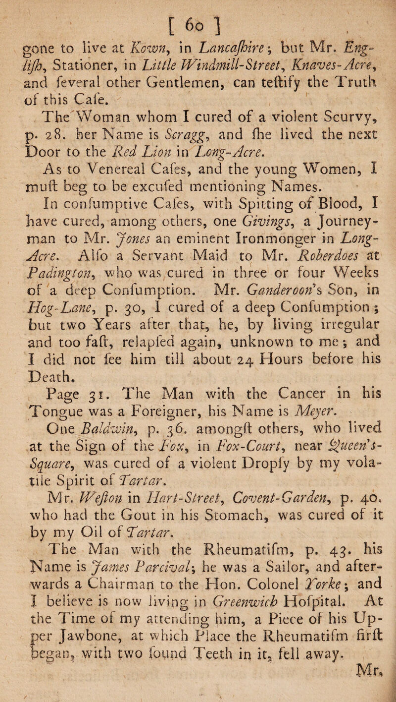' [ 6° ] gone to live at Kown, in Lancajhire; but Mr. jsflsg- iijh, Stationer, in Windmill-Street, Knaves-Acre, and feveral other Gentlemen, can teftify the Truth of this Caie. The Woman whom I cured of a violent Scurvy, p. 28. her Name is Scragg, and floe lived the next Door to the Red Lion in Long-Acre. As to Venereal Cafes, and the young Women, I muft beg to be excufed mentioning Names. In confumptive Cafes, with Spitting of Blood, I have cured, among others, one Givings, a Journey¬ man to Mr. Jones an eminent Ironmonger in Long- Acre. Alfo a Servant Maid to Mr. Rcberdoes at Padington, who was cured in three or four Weeks of a deep Confumption. Mr. Ganderoor?s Son, in Hog-Lane, p. 30, I cured of a deep Confumption ; but two Years after that, he, by living irregular and too faff, relapfed again, unknown to me*, and I did not fee him till about 24 Hours before his Death. Page 31. The Man with the Cancer in his Tongue was a Foreigner, his Name is Meyer. One Baldwin, p. 36. amongft others, who lived at the Sign of the .Fox, in Fox-Court, near Queen s- Square, was cured of a violent Droply by my vola¬ tile Spirit of Tartar. Mr. Wefton in Hart-Street, Covent-Garden, p. 40, who had the Gout in his Stomach, was cured of it by my Oil of Tartar. The Man with the Rheumatifm, p. 43. his Name is James Parcival; he was a Sailor, and after¬ wards a Chairman to the Hon. Colonel Torke\ and I believe is now living in Greenwich Hofpital. At the Time of my attending him, a Piece of his Up- Eer Jawbone, at which Place the Rheumatifm fir ft egan? with two found Teeth in it, fell away. Mr,