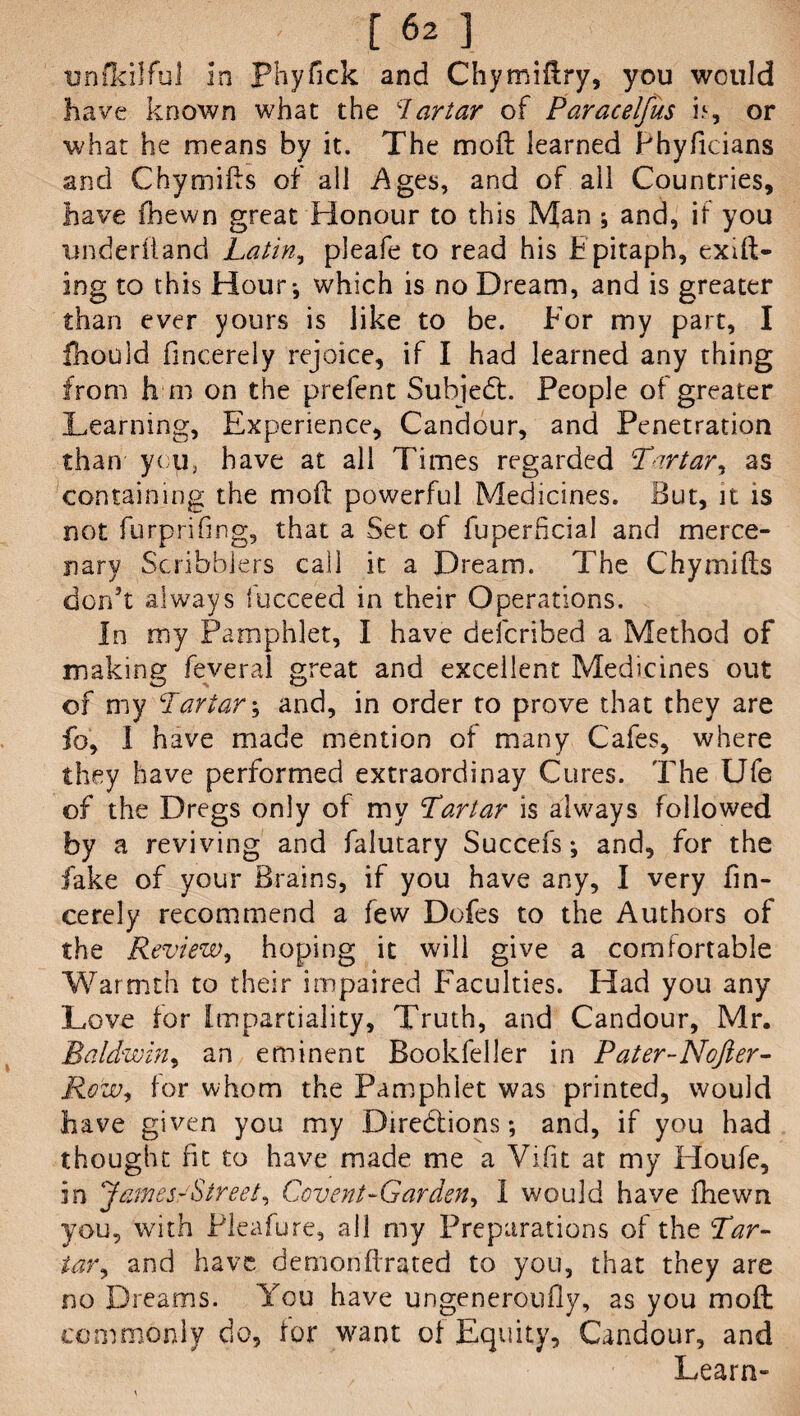 [62] unfkilful in Phyfick and Chymiftry, you would have known what the ‘Tartar of Paracelfus if, or what he means by it. The mo ft learned Phyficians and Chymifts of all -Ages, and of ail Countries, have (hewn great Honour to this Man ; and, if you underhand Latin, pleafe to read his Epitaph, exift- ing to this Hour*, which is no Dream, and is greater than ever yours is like to be. Eor my part, I fnould fmcerely rejoice, if I had learned any thing from h in on the prefent Subject. People of greater Learning, Experience, Candour, and Penetration than you, have at all Times regarded Tartar^ as containing the moft powerful Medicines. But, it is not furprifmg, that a Set of fuperficial and merce¬ nary Scribblers call it a Dream. The Chymifts don’t always lucceed in their Operations. In my Pamphlet, I have described a Method of making fever al great and excellent Medicines out of my Tartar; and, in order to prove that they are fo, I have made mention of many Cafes, where they have performed extraordinay Cures. The Ufe of the Dregs only of my Tartar is always followed by a reviving and falutary Succefs; and, for the fake of your Brains, if you have any, I very fin- cerely recommend a few Dofes to the Authors of the Review, hoping it will give a comfortable Warmth to their impaired Faculties. Had you any Love for Impartiality, Truth, and Candour, Mr. Baldwin, an eminent Bookfeller in Pater-Nofter- Row, for whom the Pamphlet was printed, would have given you my Directions; and, if you had thought fit to have made me a Vifit at my Houfe, in James-'Street, Covent-Garden, I would have fhewn you, with Pleafure, all my Preparations of the Tar- tar, and have demonftrated to you, that they are no Dreams. You have ungeneroufly, as you moft commonly do, for want of Equity, Candour, and Learn-