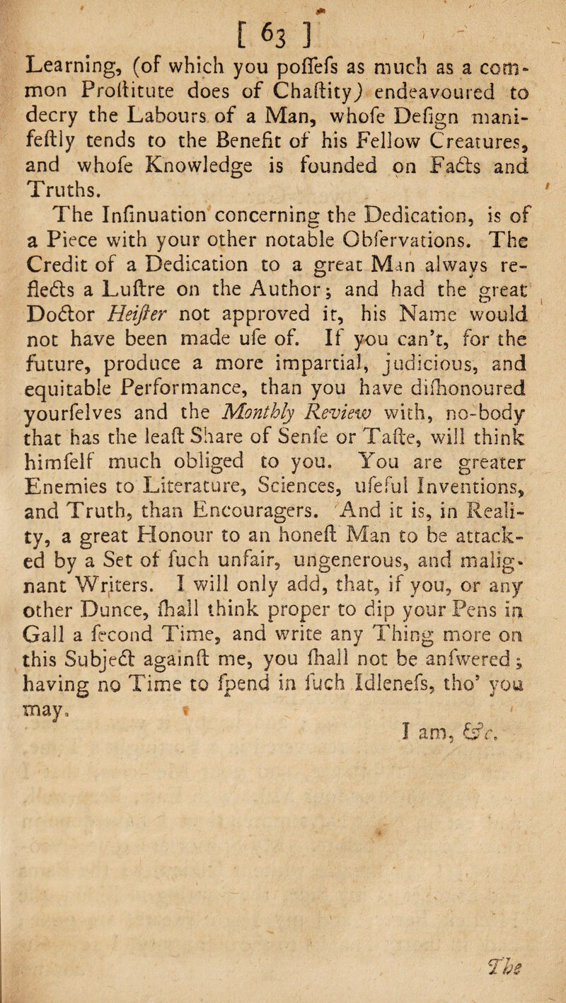 Learning, (of which you pofiefs as much as a com¬ mon Proditute does of Chadityj endeavoured to decry the Labours of a Man, whofe Defign mani- feftly tends to the Benefit of his Fellow Creatures, and whofe Knowledge is founded on Fads and Truths. The Infinuation concerning the Dedication, is of a Piece with your other notable Obfervations. The Credit of a Dedication to a great Mm always re- Beds a Ludre on the Author; and had the great Dodlor Heifter not approved it, his Name would not have been made ufe of. If you can’t, for the future, produce a more impartial, judicious, and equitable Performance, than you have difhonoured yourfelves and the Monthly Review with, no-body that has the lead Share of Senle or Tade, will think himfelf much obliged to you. You are greater Enemies to Literature, Sciences, tifeful Inventions, and Truth, than Encouragers. And it is, in Reali¬ ty, a great Honour to an honed Man to be attack¬ ed by a Set of fuch unfair, ungenerous, and malig¬ nant Writers. I will only add, that, if you, or any other Dunce, fhall think proper to dip your Pens in Gall a fecond Time, and write any Thing more on this Subjedt againd me, you fhall not be an-fwered; having no Time to fpend in fuch Idlenefs, tho5 you may, t I am, £s?c.