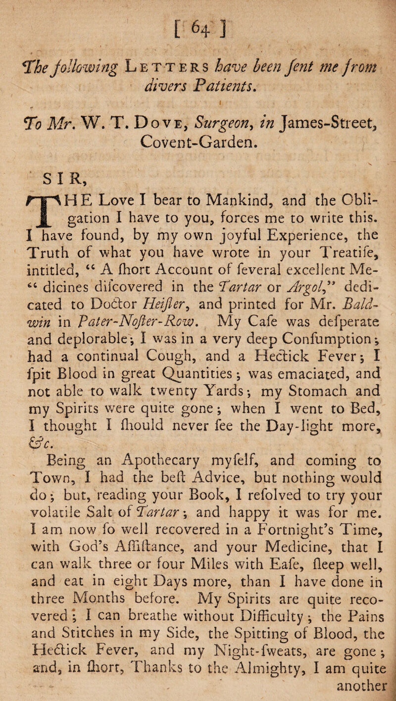 The jollowing Letters have been fent me from divers Patients. i To Mr. W. T. Dove, Surgeon, in James-Street, Covent-Garden. S I R, TH E Love I bear to Mankind, and the Obli¬ gation I have to you, forces me to write this. I have found, by my own joyful Experience, the Truth of what you have wrote in your Treatife, intitled, “ A ffiort Account of feveral excellent Me- dicines difcovered in the Partar or Argot” dedi¬ cated to Do&or Heifier, and printed for Mr. Bald¬ win in Pater-Nojler-Row. My Cafe was defperate and deplorable I was in a very deep Confumption; had a continual Cough, and a Hectick Fever; I fpit Blood in great Quantities; was emaciated, and not able to walk twenty Yards-, my Stomach and my Spirits were quite gone; when I went to Bed, I thought I fliould never fee the Day-light more, &c. Being an Apothecary myfelf, and coming to Town, I had the be ft Advice, but nothing would do but, reading your Book, I refolved to try your volatile Salt of Tartar-, and happy it was for me. I am now fo well recovered in a Fortnight’s Time, with God’s Affiftance, and your Medicine, that I can walk three or four Miles with Eafe, fleep well, and eat in eight Days more, than I have done in three Months before. My Spirits are quite reco¬ vered ; I can breathe without Difficulty ; the Pains and Stitches in my Side, the Spitting of Blood, the Hectick Fever, and my Night-fweats, are gone and, in fliort. Thanks to the Almighty, I am quite another