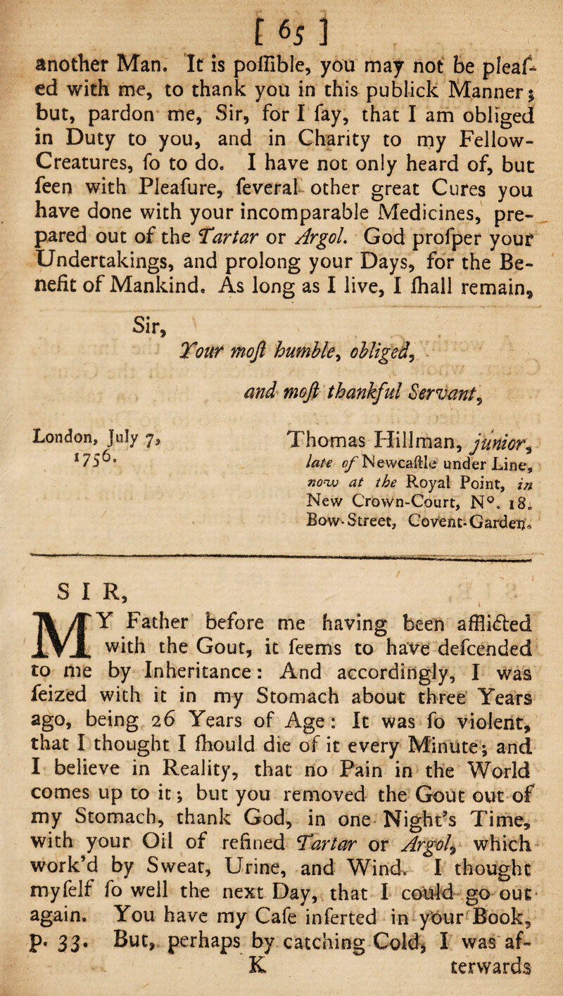 t 6; ] another Man. It is poffible, you may not be pleaA ed with me, to thank you in this publick Manner $ but, pardon me, Sir, for I fay, that I am obliged in Duty to you, and in Charity to my Fellow- Creatures, fo to do. I have not only heard of, but fen with Pleafure, feveral other great Cures you have done with your incomparable Medicines, pre¬ pared out of the Tartar or Argol. God profper your Undertakings, and prolong your Days, for the Be¬ nefit of Mankind, As long as I live, I fhall remain* Sir, Tour mojl humble, obliged, and mofi thankful Servant, Thomas Hillman, junior, late ofNewcaftle under Line, at the Royal Point, in New Crown-Court, N°. 18; Bow- Street, Covenc-Garden* S I R, MY Father before me having been afflicted with the Gout, it feems to have defended to me by Inheritance: And accordingly, I was feized with it in my Stomach about three Years ago, being 26 Years of Age: It was fo violent, that I thought I fhould die of it every Minute; and I believe in Reality, that no Pain in the World comes up to it; but you removed the Gout out of my Stomach, thank God, in one Night's Time, with your Oil of refined Tartar or Argol\ which work’d by Sweat, Urine, and Wind. I thought my fell fo well the next Day, that I could go out again. You have my Cafe inferted in yOur Book, p. 33. But, perhaps by catching Cold, I was af- K terwards London, July 7, 1756.