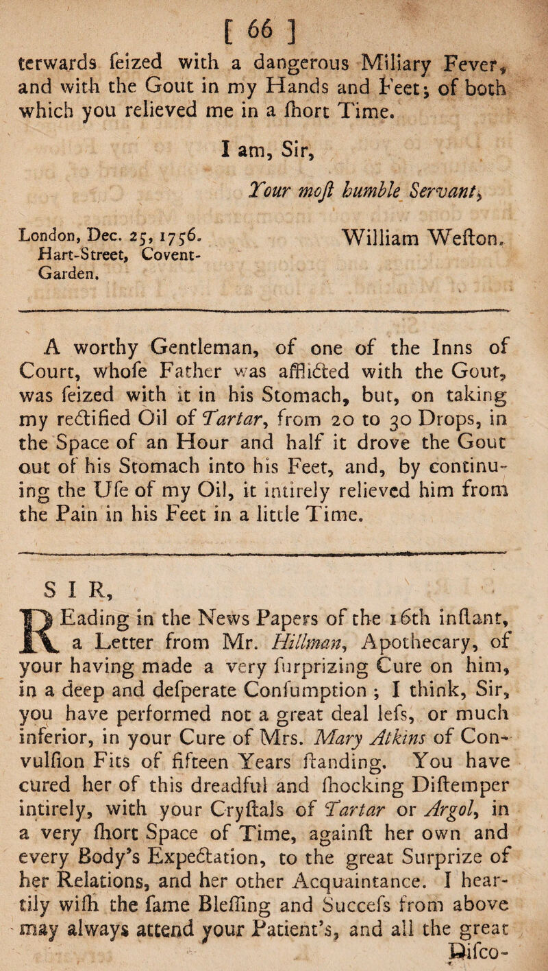 . c 661 terwards feized with a dangerous Miliary Fever * and with the Gout in my Hands and Feetj of both which you relieved me in a fhort Time. I am, Sir, Tour moft humble Servant, London, Dec. 25,1756. William Weflon. Hart-Street, Covent- Garden. A worthy Gentleman, of one of the Inns of Court, whofe Father was affii&ed with the Gout, was feized with it in his Stomach, but, on taking my rectified Gil of Tartar, from 20 to 30 Drops, in the Space of an Hour and half it drove the Gout out of his Stomach into his Feet, and, by continu¬ ing the Ufe of my Oil, it intirely relieved him from the Pain in his Feet in a little Time. SIR, ' Eading in the News Papers of the 16th inflant, a Letter from Mr. Hillman, Apothecary, of your having made a very furprizing Cure on him, in a deep and defperate Coniumption ; I think, Sir, you have performed not a great deal lefs, or much inferior, in your Cure of Mrs. Mary Atkins of Con* vulfion Fits of fifteen Years handing. You have cured her of this dreadful and fhocking Diftemper intirely, with your Cryftals of Tartar or Argol> in a very fhort Space of Time, againfl her own and every Body’s Expedlation, to the great Surprize of her Relations, and her other Acquaintance. I hear¬ tily wifh the fame Bleffing and Succefs from above ' may always attend your Patient’s, and all the great Rifco-