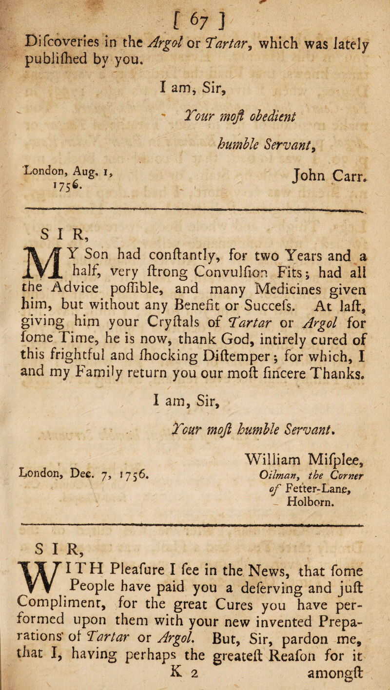 Difcoveries in the Argot or Tartar, which was lately publifhed by you. I am, Sir, Tour mofi obedient humble Servant, London, Aug, i, John q 1756. S I R, MY Son had conftantly, for two Years and a half, very flrong Convulfion Fits 5 had all the Advice poffible, and many Medicines given him, but without any Benefit or Succefs. At la ft, giving him your Cryftals of Tartar or Argol for fome Time, he is now, thank God, intirely cured of this frightful and fhocking X>iftemper; for which, I and my Family return you our moil fincere Thanks, I am, Sir, Tour moft humble Servant. London, Dee. 7, 1756. William Mifplee, Oilman, the Corner of Fetter-Lane, - Holborn. S I R, WITH Pleafure I fee in the News, that fome People have paid you a deferving and juft Complimenr, for the great Cures you have per¬ formed upon them with your new invented Prepa¬ rations' ot Tartar or Argol. But, Sir, pardon me, that I, having perhaps the greateft Reafon for it K 2 amon&ft