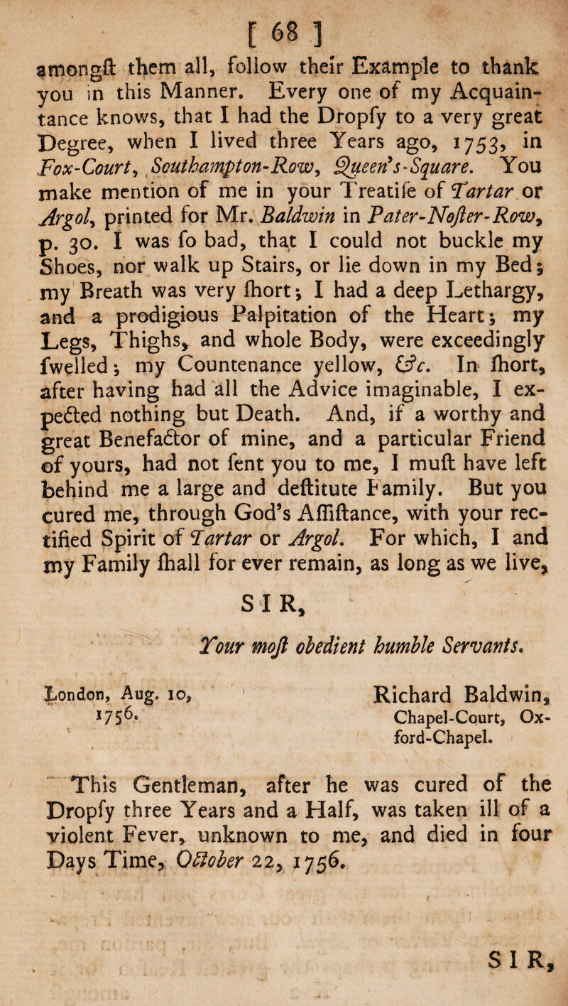 am on git them all, follow their Example to thank you in this Manner. Every one of my Acquain¬ tance knows, that I had the Dropfy to a very great Degree, when I lived three Years ago, 1753, in Fox-Court, Southampton-Row, Queen's-Square. You make mention of me in your Treatife of Tartar or Argol, printed for Mr. Baldwin in Pater-Nofter-Row, p. 30. I was fo bad, tha^t I could not buckle my Shoes, nor walk up Stairs, or lie down in my Bed; my Breath was very fhort *, I had a deep Lethargy, and a prodigious Palpitation of the Heart; my Legs, Thighs, and whole Body, were exceedingly fwelled; my Countenance yellow, &c. In fhort, after having had all the Advice imaginable, I ex¬ pected nothing but Death. And, if a worthy and great Benefactor of mine, and a particular Friend of yours, had not fent you to me, I mu ft have left behind me a large and deftitute Family. But you cured me, through God’s Afiiftance, with your rec¬ tified Spirit of Tartar or Argol. For which, I and my Family fhall for ever remain, as long as we live, SIR, Tour mojl obedient humble Servants. London, Aug. 10, 1 Richard Baldwin, l75^° Chapel-Court, Ox¬ ford-Chapel. This Gentleman, after he was cured of the Dropfy three Years and a Half, was taken ill of a violent Fever, unknown to me, and died in four Days Time, October 22, 1756. SIR,