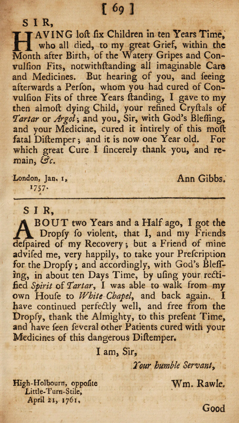 [69] S I R, HAVING loft fix Children in ten Years Time* who all died, to my great Grief, within the Month after Birth, of the Watery Gripes and Con- vulfion Fits, notwithftanding all imaginable Care and Medicines. But hearing of you, and feeing afterwards a Perfon, whom you had cured of Con- vulfion Fits of three Years ftanding, I gave to my then almoft dying Child, your refined Cryftals of !Tartar or Argol\ and you. Sir, with God’s Blefiing, and your Medicine, cured it intirely of this moft fatal Diftemper and it is now one Year old. For which great Cure I fincerely thank you, and re¬ main, &c. London, Jan. i, 1757* A Ann Gibbs, S I R, ABOUT two Years and a Half ago, I got the Dropfy fo violent, that I, and my Friends defpaired of my Recovery, but a Friend of mine advifed me, very happily, to take your Prefcription for the Dropfy; and accordingly, with God’s BlefiT- ing, in about ten Days Time, by ufing your redti- fied Spirit of Tartar, I was able to walk from my own Houfe to White Chapel, and back again.. I have continued perfectly well, and free from the Dropfy, thank the Almighty, to this prefent Time, and have feen feveral other Patients cured with your Medicines of this dangerous Diftemper, I am, Sir, Tgut humble Servant, High-Holbourn, oppofite Wm. Rawle* Little-Turn-Stile, April 21, 1761, Good