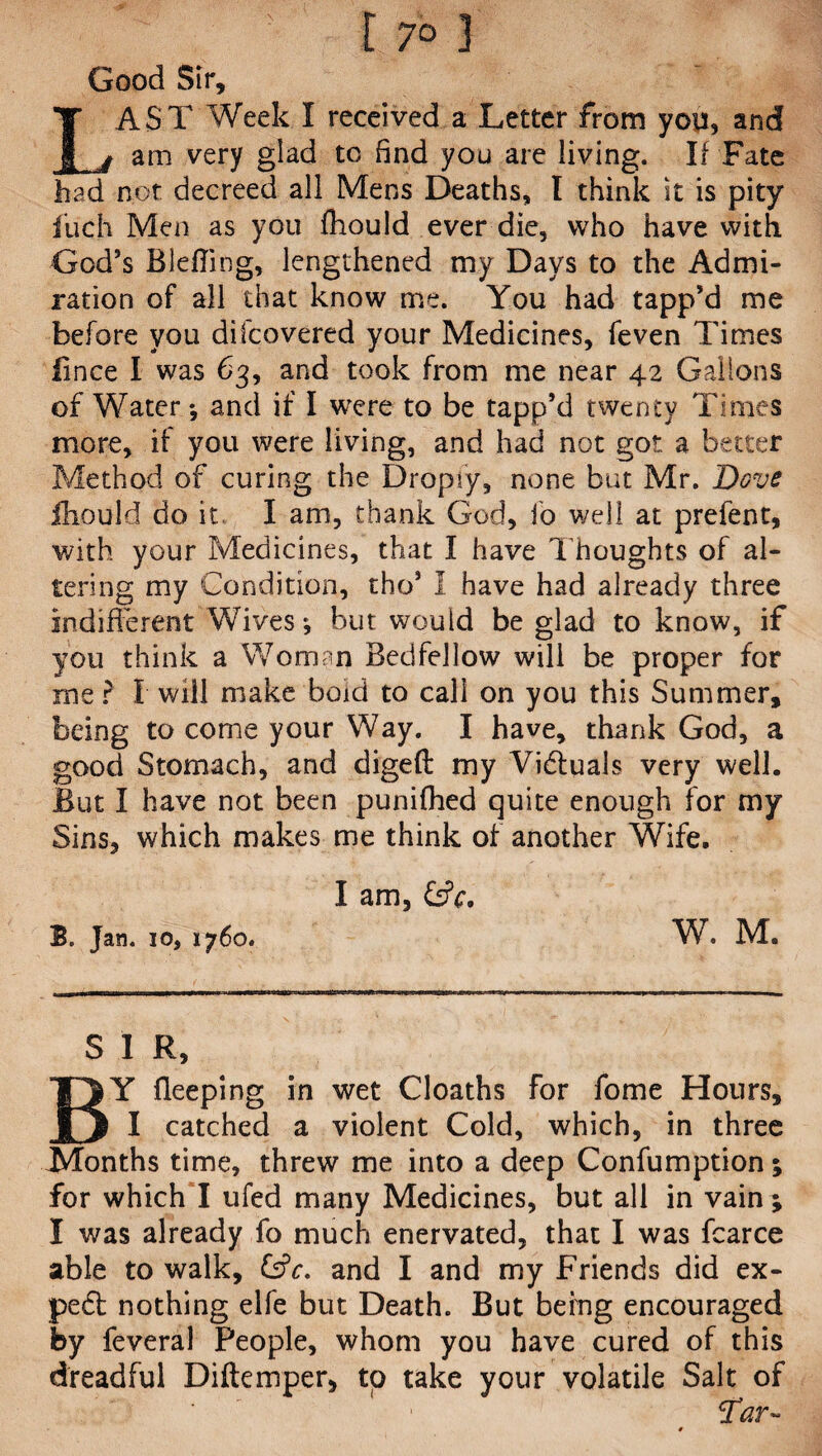 f 7° 3 Good Sir, LAST Week I received a Letter from you, and am very glad to find you are living. If Fate had not decreed all Mens Deaths, I think it is pity fiich Men as you fhould ever die, who have with God’s Blefling, lengthened my Days to the Admi¬ ration of all that know me. You had tapp’d me before yoii difcovered your Medicines, feven Times lince I was 63, and took from me near 42 Gallons of Water *, and if I were to be tapp’d twenty Times more, if you were living, and had not got a better Method of curing the Dropry, none but Mr. Dove fhould do it I am, thank God, io well at prefent, with your Medicines, that I have Thoughts of al¬ tering my Condition, tho’ I have had already three indifferent Wives ^ but would be glad to know, if you think a Woman Bedfellow will be proper for me ? I will make bold to call on you this Summer, being to come your Way. I have, thank God, a good Stomach, and digeft my Victuals very well. But I have not been punilhed quite enough for my Sins, which makes me think of another Wife. I am, &V. B. Jan. 10, 1760. W. M. S 1 R, BY deeping in wet Cloaths for fome Hours, I catched a violent Cold, which, in three ^Months time, threw me into a deep Confumption; for which I ufed many Medicines, but all in vain ; I was already fo much enervated, that I was fcarce able to walk, Cfr. and I and my Friends did ex¬ pect nothing elfe but Death. But befng encouraged by feveral People, whom you have cured of this dreadful Diftemper, to take your volatile Salt of ' 1 Tar-