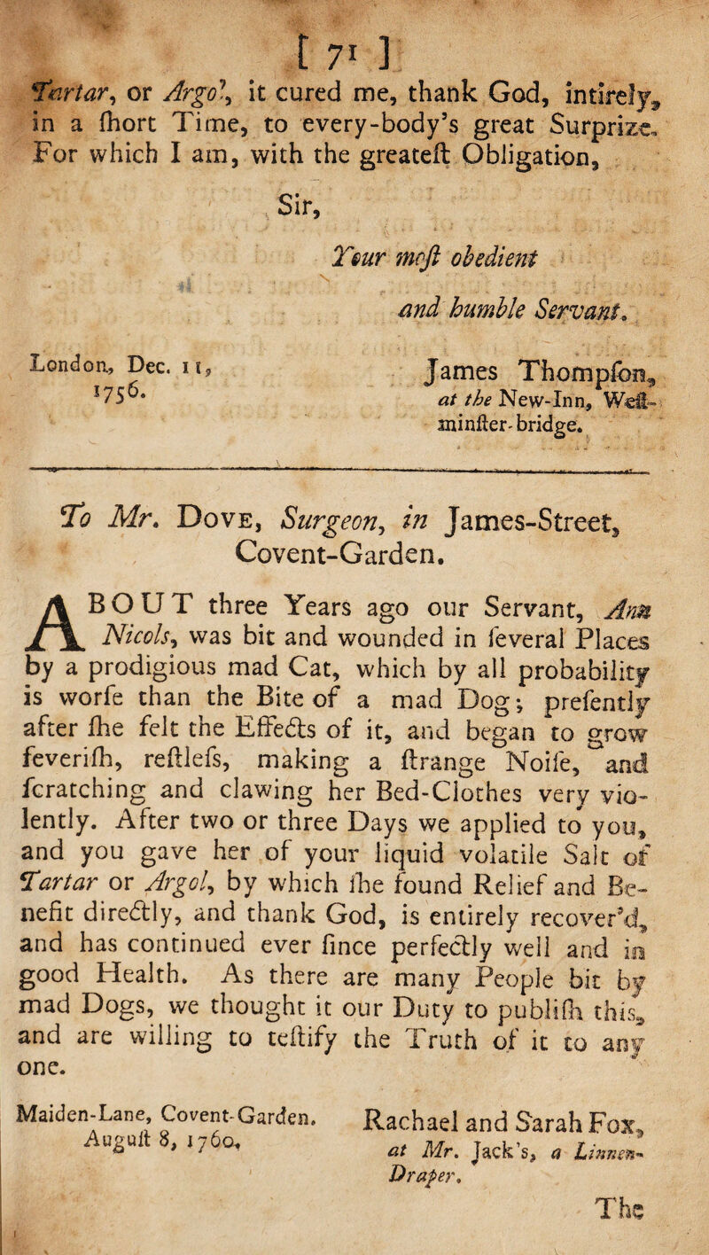 !tartar, or it cured me, thank God, intiref}^ in a fhort Time, to every-body’s great Surprize. For which I am, with the greateft Obligation, Sir, Tour mcft obedient md humble Servant, London., Dec. 11, 1756. -■ty—— ■ '■ ■— .. To Mr. Dove, Surgeon, in James-Street, Covent-Garden. ABOUT three Years ago our Servant, Ann Nicols, was bit and wounded in feveral Places by a prodigious mad Cat, which by all probability is worfe than the Bite of a mad Dog; prefentiy after Ihe felt the Effects of it, and began to grow feverifh, reftlefs, making a ftrange Noife, and fcratching and clawing her Bed-Clothes very vio¬ lently. After two or three Days we applied to* you, and you gave her of your liquid volatile Salt of Tartar or Argol, by which ihe found Relief and Be¬ nefit diredtly, and thank God, is entirely recover’d, and has continued ever fince perfectly well and in good Health. As there are many People bit by mad Dogs, we thought it our Duty to publifh this, and are willing to teftify the Truth of it to any one. James Thompfon, at the New-Inn, Wei,™ minler- bridge. ' . - . .3. - •* • • -a Maiden-Lane, Covent-Garden. Augult 8, 176Q, Rachael and Sarah Fox* at Mr. Jack’s, a Linnen- Draper. The