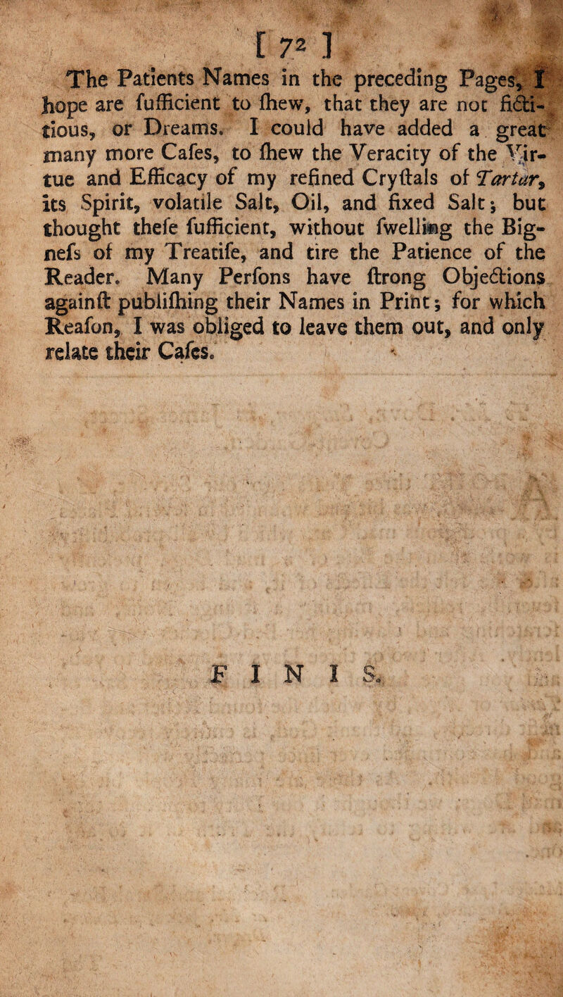 [72] The Patients Names in the preceding Pages, t hope are fufficient to fhew, that they are not ficti¬ tious, or Dreams. I could have added a great many more Cafes, to fhew the Veracity of the Vir¬ tue and Efficacy of my refined Cryftals of Tartury its Spirit, volatile Salt, Oil, and fixed Salt; but thought thefe fufficient, without fwellifig the Big- nefs of my Treatife, and tire the Patience of the Reader. Many Perfons have ftrong Objections againft publishing their Names in Print; for which Reafon, I was obliged to leave them out, and only relate their Cafes. F I N 1