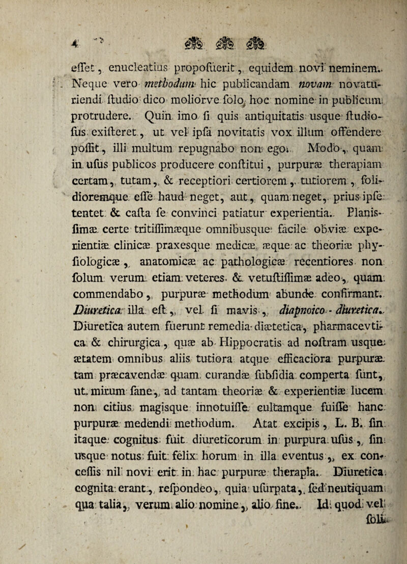 effet, enucleatius propofiier.it , equidem novi-neminem;* Neque vero methodum hic publicandam novam: novatu- riendi fludio dico molior.ve folo, hoc nomine-in publicum: protrudere. Quin imo fi quis antiquitatis usque (ludio- fus. exifheret, ut velipfa novitatis vox illum offendere * poffit, illi multum repugnabo non ego; Modo v quam in. ufus publicos producere conflitui, purpurae therapiam certam,, tutam,. & receptiori certiorem tutiorem , folir- dioremque. effe haud neget, aut, quamneget,. prius-ipfe tentet: & calla fe convinci patiatur experientia.. Planis- fimae. certe tritiflimaeque omnibusque^ facile, obviae, expe¬ rientiae. clinicae praxesque medi cie aeque ac theoriae phy- fiolbgicaeanatomicae ac pathologicae recentiores non folum verurm etiam; veteres. &. vetuffiffimae adeo, quam, commendabo,, purpurae methodum abunde: confirmant. Diuretica: illa efl,, vel. fi mavis ,, diapnoico - diuretica.. Diuretica autem fuerunt remedia* diaetetica, pharmacevtii ca & chirurgica , quae ab^ Hippocratis ad noffram usque; aetatem omnibus aliis tutiora atque eflicaciora purpurae tam praecavendae: quam, curandae fubffdia: comperta funt, ut> mirum fane, ad tantam theoriae & experientiae lucem non; citius magisque innotuiffe. eultamque fuiffe hanc, purpurae, medendi: methodum. Atat excipis , L. B. fin: itaque: cognitus.; fuit, diureticorum in purpura, ufus ,, fin; usque notus; fuit: felix, horum in illa eventus r> ex con- ceflis nili novi eritr in. hac purpurae therapia.. Diuretica: cognita.erant:,, refpondeo,, quia ufurpata,. fcd neutiquam; qpa talia5; verum* alio nomine v alio, fine.. Xdt quodi veli fbliu