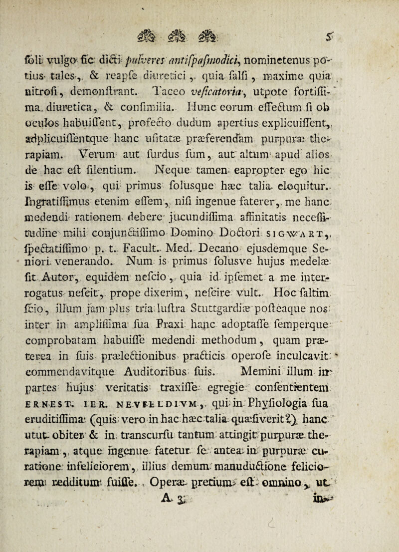 f&li vulgo fic di® pufveres antifpafmodici^ nomine tenus po¬ tius tales-, & reapfe diuretici,, quia.falli',, maxime quia nitrofi, demonilrant. Taceo veficatoria•, utpote fortilli- ~ ma. diuretica, & confimiiia. Hunc eorum effe&um fi ob oculos habuiflent, profecto dudum apertius ex pii cuiflent,, adplicuiiTentque hanc ufitatse. praeferendam purpura the¬ rapiam. Verum1 aut furdus fum, aut altum apud alios de hac eft filentium. Neque; tamen; eapropter ego hic is efle volo , qui primus folusque haec talia* eloquitur.. Ihgratiffimus etenim effem, nili ingenue faterer,, me hanc: medendi' rationem debere jiicundiffima affinitatis neceffi-- tu di ne mihi conjunfiiiffimo Domino Doclori s i g-wa rtv Ipe&atiffimo p. t.. Facult.. Medi. Decano ejusdem que Se¬ niori. venerando. Num is primus folusve hujus medelae fit Autor, equidem nefeio,, quia id> ipfemet a me inter? rogatus nefeit, prope dixerim , nefeire vult.. Hoc faltim fcio , illum jam pltis triaduftra Stuttgardiaepoffieaque nos inter in ampliffima fua Fraxi hame adoptaffie femperque comprobatam habuiffe medendi methodum, quam prae¬ terea in fuis praeleftionibuS' pra&icis operofe inculcavit;' eommendavitque Auditoribus fuis. Memini illum iir partes hujus; veritatis traxifle. egregie confentfentem e r n e s t. i e r. n e \ ee l d i vm ,, qui; in Phyfiologia fua eruditiffimai (quis vero in hac haec.talia: quaeliveriti) hanc, utut- obiter & in. transcurfu tantum: attingit purpurae. the- rapiam ,, atque ingenue fatetur, fe antea.in purpuree cu¬ ratione infeliciorem, illius demum manudu£tione felicio- reiu- redditumt fuifle. . Operae- pretium* eft- omnino % ut, A. % in»^-