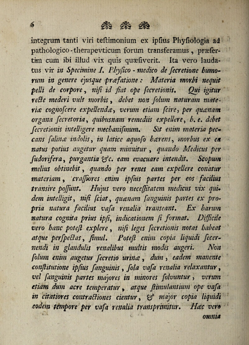 integrum tanti viri teftimonium ex ipfius Phyfiologk ad pathologico - therapevticum forum transferamus , pnefer- tim cum ibi illud vix quis quseliverit. Ita vero lauda¬ tus vir in Specimine /. Phy fico - medico de fecretione humo- rum in genere ejusque praefatione: Materia morbi ?iequit pelli de corpore, nifi id fiat ope fecretionis• Qui igitur re51 e mederi vult morbis, debet non folum naturam mate¬ ria cognofcere expellenda, verum etiam fcire> per quanam organa fecretoriay quibusnam remediis expellerey /?. e. debet fecretionis intelligere mecbanifmutn. «Stf enim materia pec¬ cans fatina indolisy m /tftav aquofo harens, morbus ex ea natus potius angetur quam minuitur , quando Medicus per fndonfera, purgantia £jY. eam evacuare intendit. Scopum melius obtinebit, quando per renes eam expellere conatur materiam, crafflares enim ipfius partes per eos facilius transire poffunt. Hujus vero neceffitatem medicus vix quu dem intelhgit, fciat y quanam f'anguinis partes ex pro¬ pria natura facilius vafa renalia transeant. harum natura cognita prius ipff indicationem fi format. Difficile vevo hanc poteft explere, nifi leges fecretionis notat habeat atque perfpeffas, fimul. Potefl enim copia liquidi fecer- nendi in glandulis renalibus multis modis augeri. iVto augetur fecretio urincc , , eadem manente conftitutione ipfius f anguinis , fola vafa renalia relaxantur, fanguinis partes majores in minores folvuntur > verum etiam dum acre temperatur > atque ftimulantium ope vafa in citatiores contraBiones cientuY, major copia liquidi eodem tempore per vafa renalia transprmitur. Hcec vero i '’ 01K/ftf