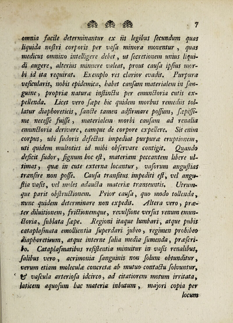 omnia facile determinantur ex iis legibus fecundum quas liquida noflri corporis per va/a minora moventur , quas medicus omnino intelligere debet, ut fecretionem unius liqui¬ di augere, alterius minuere valeat, prout caufa ipfius mor¬ bi id ita requirat. Exemplo res clarior evadit. Purpura vepcularis, nobis epidemicay habet cau/mn materialem in /an¬ guine, proprice natur ce inftin&u per emuncloria cutis ex¬ pellenda. Licet vero /cepe hic quidem morbus remediis tol¬ latur diaphoreticis y /anile tamen adfirmare pojfum, fepijfi- me necejfe fuijfe, materialem morbi cau/am ad renalia emunSloria derivarey eamque de corpore expellere. Sit enim corpus, ubi fudoris defe&us impediat purpuree emptionem, uti quidem multoties id mihi obfervare contigit. Quando deficit J\udory fignum hoc eft, materiam peccantem libere ul¬ timas, quee in cute externa locantur, vaforum angufiias tranfire non poffe. Caufa tranptus, impediti efty vel angit- flia vapis, vel moles a dauci a materiae transeuntis. Utrum¬ que parit obfiniSlionem. Frior caufa, quo modo tollenda, nunc quidem determinare non expedit. Altera vero, pree- ter diluitionem, friliionemqne, revulfione verfus renum emun- ttorta, fublata fepe. Regioni itaque lumbari y atque pubis cataplafmata emollientia fuperdari jubeo, regimen prohibeo diaphoreticum y atque interne falia media /umenda, pr ce feri¬ to. Catapla/matibus repftentia minuitur in vafis renalibusy falibus vero, acrimonia /anguinis non folum obtunditur y verum etiam moleculce concretae ab mutuo contattu f olvuntur> * tf va/cula arter io/a idcirco, ad citatiorem motum irritata, laticem aquo/um hac materia inbutum, majori copia per locum