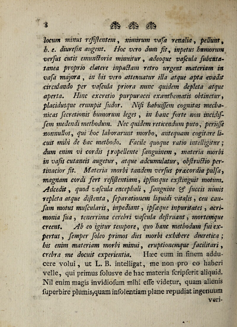 'locum minus refflentem, nimirum vafa renalia, pellunt f h. e. diurepn augent. Hoc vero dum fit, inpetus humorum verfus cutis emun&oria minuituriadeoque vafcula fubatta- tanea proprio elateve inpa&am retro urgent materiam in vafa majora , in bis vero attenuatur illa atque apta evadit tdrctdando per vafcula priora nunc quidem depleta atque aperta. Hinc ex cretio purpurae ei exanthematis obtinetur, placidus que erumpit fudor. Nifi habuijjem cognitas mecha¬ nicas fecretwnis humorum leges, in hanc forte non tncLdif- fem medendi methodum. Nec quidem reticendum puto, periijfe nonnullos, qui hoc laborarunt morbo, antequam cogitare li- iCuit mihi de hac methodo. Facile quoque ratio int.elligitur; dum enim vi cordis propellente fanguinem > materia morbi in vafis cutaneis augetur, atque adcumulatur, obftruSHo per¬ tinacior fit. Materia morbi tandem verfus preccordia pulfa, magnam cordi fert refifientiam^ ippus que exfiingmt motum. Adcedit y quod vafcula encephali, f anguine & fuccis nimis repleta atque diftenta, feparationem liquidi vitalis, ceu cau- fam motus mu/cularis, inpediant, ipfeque inpuritates, acri¬ monia fua, tenerrima cerebri vafcula definiant, mortemque creent. Ab eo igitur tempore, quo hanc methodum fui ex¬ pertus , femper foleo primos dies morbi exhibere diuretica; his enim materiam morbi minui, eruptionemque facilttari , crebra me docuit experientia. Ha?c eum in finem addu¬ cere volui , ut L. B. intelligat, me non pro eo haberi velle, qui primus folusve de hac materia fcripferit aliquid. Nil enim magis invldiofum mihi efic videtur, quam alienis fuperbire plumis,quam infolentiam plane repudiat ingenuum veri-