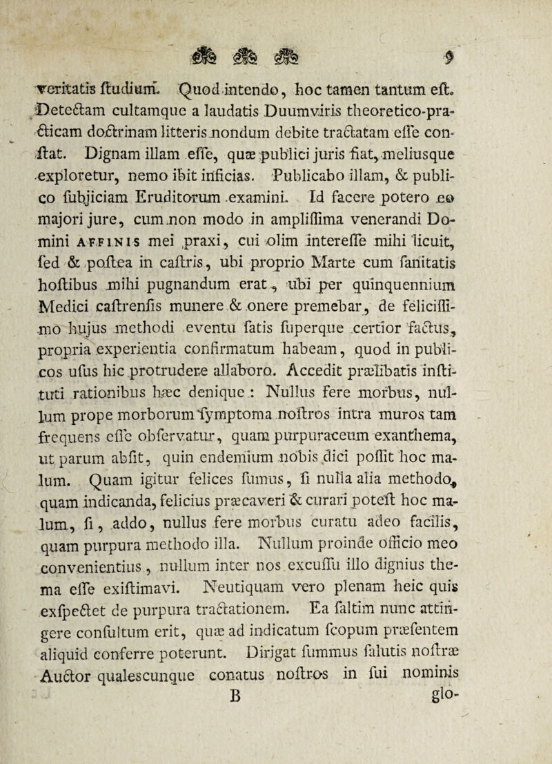 veritatis ftudiurn. Quod intendo, hoc tamen tantum efh Dete&am cultamque a laudatis Duumviris theoretico-pra- &icam da&rinam litteris nondum debite traclatam. elfe con¬ flat. Dignam illam effe, quae publici juris fiat, ineliusque exploretur, nemo ibit inficias. Publicabo illam, & publi¬ co fubjiciam Eruditorum .examini. Id facere potero .eo majori jure, cum non modo in ampliffima venerandi Do¬ mini affinis mei praxi, cui olim interefle mihi licuit, fed & poilea in caftris, ubi proprio Marte cum fanitatis hoilibus mihi pugnandum erat , ubi per quinquennium Medici caftrenfis munere &.onere premebar, de feliciffi- mo hujus methodi eventu fatis fuperque certior faftus, propria experientia confirmatum habeam, quod in publi¬ cos ufus hic protrudere allaboro. Accedit praelibatis infti- tuti rationibus haec denique.: Nullus fere morbus, nul¬ lum prope morborum lymptoma noitros intra muros tam frequens efie obferv.atur, quam purpuracetim exanthema, ut parum abfit, quin endemium nobis dici polfit hoc ma¬ lum. Quam igitur felices fumus, fi nulla alia methodo* quam indicanda, felicius prsecaveri & curari potell hoc ma¬ lum., fi, .addo, nullus fere morbus curatu adeo facilis, quam purpura methodo illa. Nullum proinde officio meo convenientius., nullum inter nos excuffu illo dignius the¬ ma elfe exiflimavi. Neutiquam vero plenam heic quis exfpe&et de purpura traftationem. Ea faltim nunc attin¬ gere con fu Itum erit, quae ad indicatum fcopum praefentem aliquid conferre poterunt. Dirigat fummus falutis noftxae Au6lor quales cunque conatus noflro-s in fui nominis B glo-