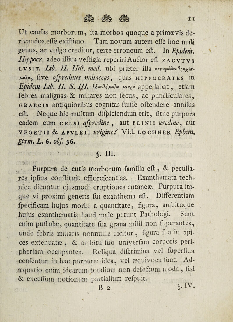 Ut caufas morborum, ita morbos quoque a primaevis de- rivandos^effe exiftimo. Tam novum autem effe hoc mali genus, ac vulgo creditur, certe erroneum eft. In Epidem. Hippocr. adeo illius vefligia repeririAudior eft zacvtvs lvsit. Lib. 1L Hifi. med. ubi praeter illa xeyxfu&ot% fi ve afpredines miliace as, quas Hippocrates in Epidem Lib. //. S. IJL ify&ny*7* appellabat, etiam febres malignas-& miliares non fecus, ac pundliculares, graecis antiquioribus cognitas fuiffe oftendere annifus eft. Neque hic multum difpiciendum erit, fitne purpura eadem cum celsi afpredine , aut plinii uredine, aut vegetii & apvleii uriginei Vid. lochner Epbem. germ. L> 6. obf. 9 6. ■ . ' , t — $. HI. Purpura de cutis morborum familia eft, & peculia¬ res ipfius conftituit effiorefcentias. Exanthemata tech^ nice dicuntur ejusmodi eruptiones cutaneae. Purpura ita¬ que vi proximi generis fui exanthema eft. Differentiam fpecificam hujus morbi a quantitate, figura, ambituque ' hujus exanthematis haud male petunt Pathologi. Sunt enim puftulae, quantitate fua grana milii non fuperantes, unde febris miliaris nonnullis dicitur , figura fua in api¬ ces extenuatae , & ambitu fuo univerfam corporis peri- pheriam occupantes. Reliqua difcrimina vel fuperflua cenfentur in hac purpurae idea, vel aequivoca lunt. Ad- • aequatio enim idearum totalium non defectum modo, fed & exceffum notionum partialium refpuit. B 2 §-IV- h \