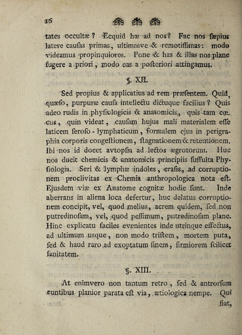 tates 'Occultas ? 'Ecquid has ad nos ? Fac nos fsepius latere caufas primas, uitimasve & remotiffimas: modo videamus propinquiores. Pone -& has & illas nos plane fugere a priori, modo cas a pofteriori attingamus. §o XEL Sed propius & applicatius ad rem prasfentem. Quid^ .quaefo, purpuree caufa intelle&u di&uque facilius ? Quis -adeo rudis in phyfiologicis tSc anatomicis,, quis tam eoe- cus, quin videat, caufam hujus mali materialem efle laticem ferofo - lymphaticum , formalem ejus in perigra- phia corporis eongeftionem, ilagnationem & retentionem, ibi nos id docet avtopfra ad le&os aegrotorum. Idue nos ducit chemicis & anatomicis principiis fuffulta Phy- fiologia. Seri & lymphes indoles , erafis,, ad corruptio¬ nem proclivitas ex Chemia anthropologica nota eft. Ejusdem vias ex An atome cognitas hodie funt. Inde aberrans in aliena loca defertur, huc delatus corruptio¬ nem concipit, vel, quod melius, .acrem quidem, fed. non putredinofam., vel, ^quod peffimum, putredinofam plane. Hinc explicatu faciles evenientes inde utrinque effe£tus, ad ultimum usque, non modo triftem, mortem puta, fed & haud raro ad exoptatum finem, firmiorem fcilicet fanitatem. §. xm. .. [i At enimvero non tantum retro , fed & antrorfum .euntibus planior parata eft via,. setiologica nempe. Qui * ^ *. fiat.