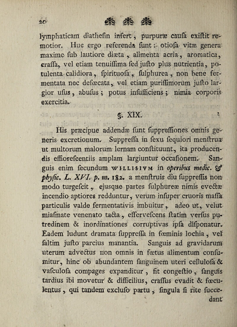 lymphaticam diathefin infert, purpurae caufa exiflit re» motior. Huc ergo referenda funtotiofa* vitae genera maxime fub lautiore diaeta T alimenta acria , aromatica, crafla, vel etiam tenuiffima fed jufto plus nutrientia, po¬ tulenta calidiora, fpirituofa', fulphurea, non bene fer¬ mentata nec defoecata,; vel etiam puriflimoriim jufto lar¬ gior ufus, abufus; potus infufficiens ; nimia corporis exercitia., §v xix: His praecipue addendae funt fuppreffiones omnis ge» neris excretionunu Suppreffa in fexu fequiori menftrua; ut multorum malorum lernam conftituunt, ita producen¬ dis effiorefcentiis amplam largiuntur occationem.- San¬ guis enim fecundum n^illisivm in operibus medie, pbyfic• L. XVI. p. m. 182. a menftruis diu fuppreffis non modo turgefeit ejusque partes fulphureae nimis eve&ae incendio-aptiores redduntur, verum infuper crtioris mafla particulis valde fermentativis imbuitur, adeo ut, velut miafmate venenato ta&a, effervefeens ftatim verfus pu¬ tredinem & inordinationes corruptivas ipfa difponatur. Eadem ludunt dramata fupprefta in foeminis lochia, vel faltim jufto parcius manantia. Sanguis ad gravidarum uterum ad ve frus non omnis in foetus alimentum confu- mitur, hinc ob abundantem fanguinem uteri cellulofa & vafculofa compages expanditur , fit congeftio, fangitis tardius ibi movetur' & difficilius, craflus evadit & foecu- lentus , qui tandem exclufo partu, fingula fi rite fucce- dant'