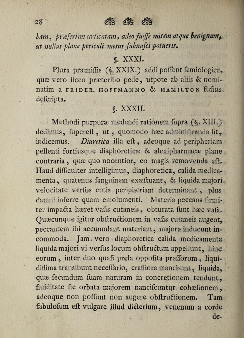 lam5 prafcvthn xivticatam, acJeoftijji mittm atque benignam* ut nullus plane periculi metus fubnafci potuerit. §. XXXL Plura prsemifiis (§. XXIX.) addi poflent femiologfca, quae vero ficco praeteribo pede, utpote ab aliis & nomi- natim a frider. hoffmanno & hamilton fufius, defcripta, §. XXXII. Methodi purpurae medendi rationem fupra (§. XIII.) dedimus, fupereft, ut, quomodo haec adminiftranda fit, indicemus. Diuretica illa eft, adeo que ad peripheriam pellenti fortiusque diaphoreticae & alexipharmacae plane contraria, quae quo nocentior, eo magis removenda eft,- Haud difficulter intelligimus’, diaphoretica, calida medica¬ menta, quatenus fanguinem exaeftuant, & liquida majori, velocitate verfus cutis peripheriam determinant ,. plus damni inferre quam emolumenti. Materia peccans firmi-, ter impa&a haeret vafis cutaneis, obturata funt haec vafa. Quaecunque igitur obftru&ionem in vafis cutaneis augent, peccantem ibi accumulant materiam, majora inducunt in¬ commoda. Jam * vero diaphoretica calida medicamenta liquida majori vi verfus locum obftruftum appellunt, hinc eorum, inter duo quafi prela oppofita prefibrum, liqui- diffima transibunt neceflario, craffiora manebunt, liquida, quae fecundum fuam naturam in concretionem tendunt, fluiditate fic orbata majorem nancifcuntur cohaefionem , adeoque non pofllint non augere obftruftionem. Tam fabulofum eft vulgare illud difterium, venenum a corde de-