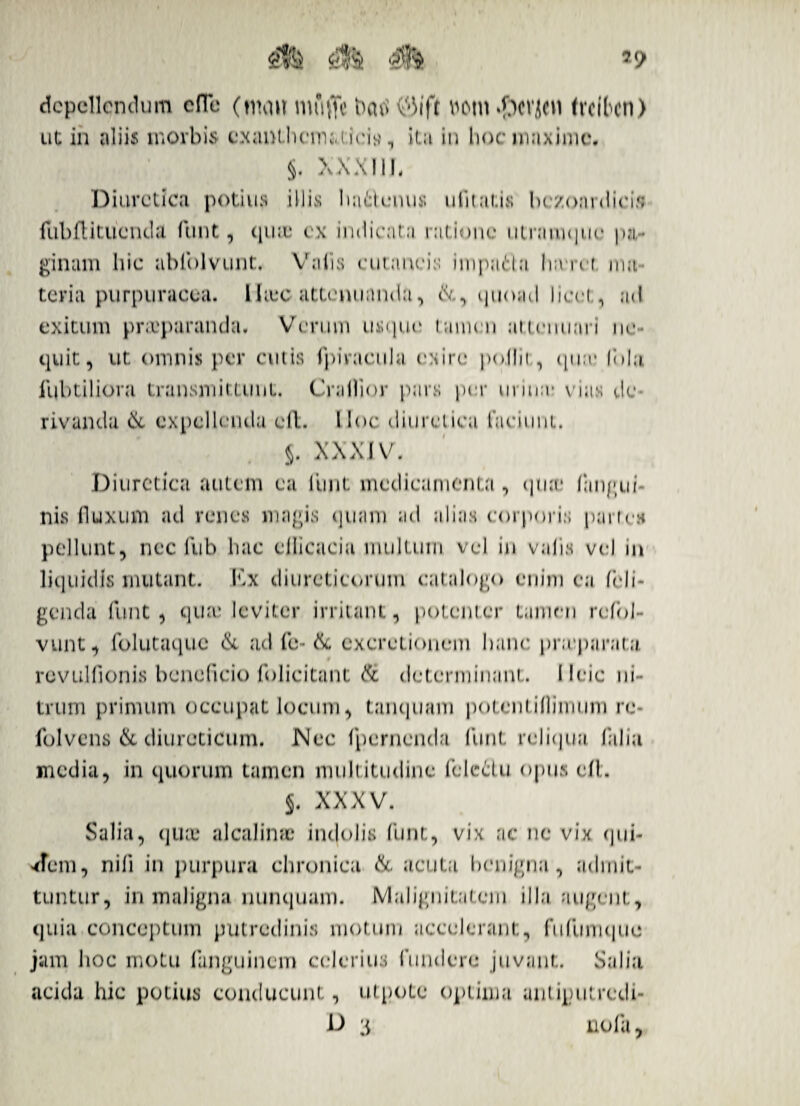 £& $?& depellendum clTe (nnnt mfiflc bcui 03ift votu .f3cvjcn freiben) ut in aliis morbis exanthematicis, ita in hoc maxime*. §. XXXIIL Diuretica potius illis liattuiui» ulitat.is bc/oai(licis flibftitucnda funt, quae ex indicata ratione utnuuque pa¬ ginam hic abiblvunt. Vatis cutaneis impatda lia ret nui teria purpuracea. Iliec attenuanda, quoad licet , ad exitum praeparanda. Verum usque tamen at,tenuari ne¬ quit, ut omnis per cutis ipiracula exire pojlit, qu:v Uda fubtiliora transmittunt. Cratlior pars per m ina* vias de rivanda & expellenda cft. Hoc diuretica faciunt. §. XXXIV. Diuretica autem ea funt medicamenta , qua' (angui¬ nis fluxum ad renes magis quam ad alias corporis partes pellunt, nec fub hac cllicacia multum vel in volis vel in liquidis mutant. Kx diureticorum catalogo enim ea (eli¬ genda funt , qua; leviter irritant, potenter tamen rcfol- vunt, folutaquc <1k ad fe- & excretionem hanc pra parata, revulfionis beneficio folicitant & determinant. 11 cie ni¬ trum primum occupat locum, tanquam potentiflimum re- folvcns & diureticum. Nec (pernenda funi, relitjua (alia media, in quorum tamen multitudine fclettu opus dl. j. XXXV. Salia, quae alcalinae indolis funt, vix ac ne vix qui- Am, nili in purpura chronica & acuta benigna, admit¬ tuntur, in maligna nunquam. Malignitatem illa augent, quia conceptum putredinis motum accelerant, fufumque jam hoc motu fanguinem celerius fundere juvant. Salia acida hic potius conducunt, utpotc optima antiputredi- D 3 nola,