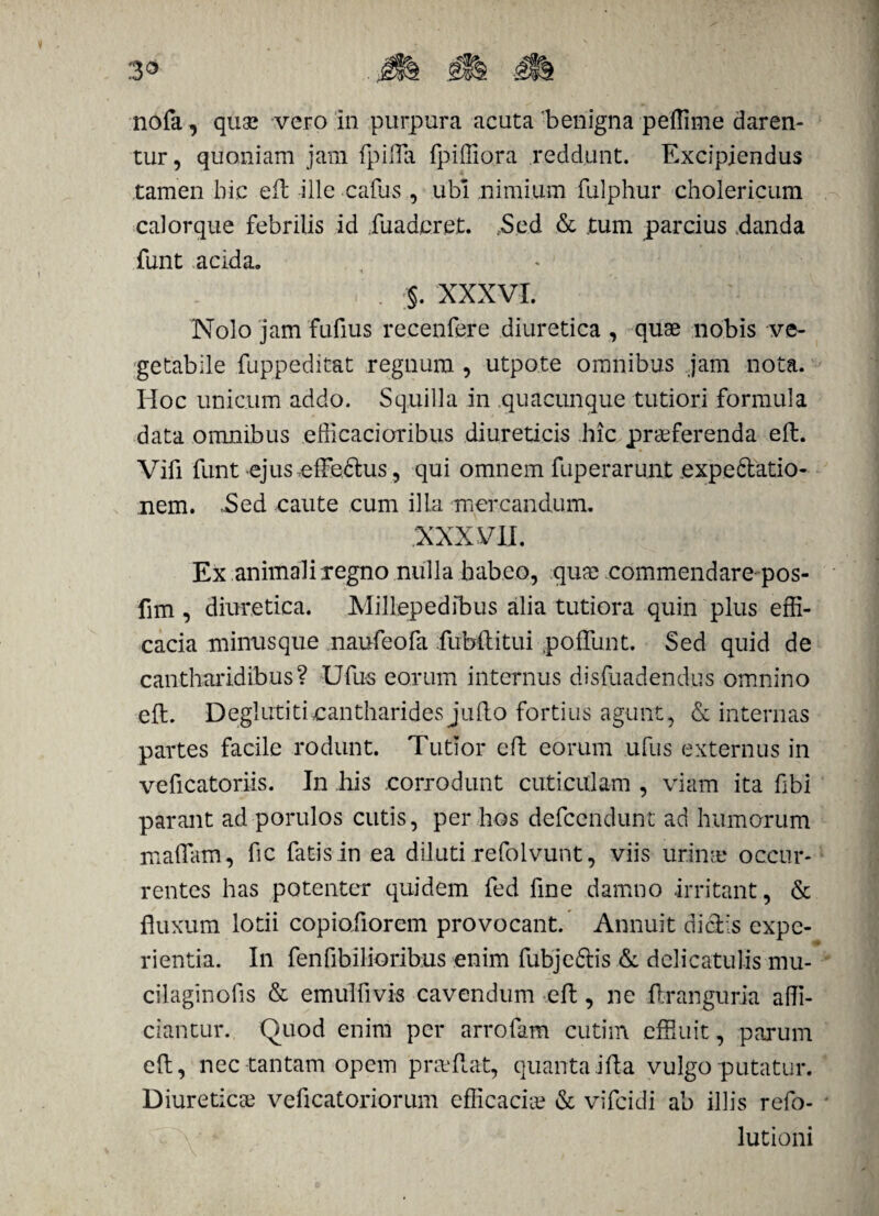 nofa, quae vero in purpura acuta 'benigna peffime daren¬ tur, quoniam jam fpiffa fpifliora reddunt. Excipiendus tamen hic efl ille calus , ubi nimium fulphur cholericum calorque febrilis id fuadcret. Sed & tum parcius danda funt acida. . . §. XXXVI. Nolo jam fufius recenfere diuretica , quae nobis ve¬ getabile fuppeditat regnum , utpote omnibus jam nota. Hoc unicum addo. Squilla in quacunque tutiori formula data omnibus efficacioribus diureticis hic praeferenda eft. Vifi funt ejus,effe£tus, qui omnem fuperarunt expedatio- nem. ,Sed caute cum illa mercandum. XXXVII. Ex animali regno nulla hab.co, quae commendare pos- fim , diuretica. Millepedibus alia tutiora quin plus effi¬ cacia minus que naufeofa fubftitui poliunt. Sed quid de cantharidibus? Ufus eorum internus disfuadendus omnino eft. Deglutiti.cantharides jufto fortius agunt, & internas partes facile rodunt. Tutior eft eorum ufus externus in veficatoriis. In his corrodunt cuticulam , viam ita fibi parant ad porulos cutis, per hos defcendunt ad humorum maffiim, fic fatis in ea diluti refolvunt, viis urina? occur¬ rentes has potenter quidem fed fine damno irritant, & fluxum lotii copiofiorem provocant. Annuit diclis expe¬ rientia. In fenfibilioribus enim fubje&is &; delicatulis mu- cilaginofis & emulfivis cavendum eft, ne ftranguria affi¬ ciantur. Quod enim per arrofam cutim effluit, parum eft, nec tantam opem pneftat, quanta illa vulgo putatur. Diuretica? veficatoriorum efficacia? & vifcidi ab illis refo- lutioni