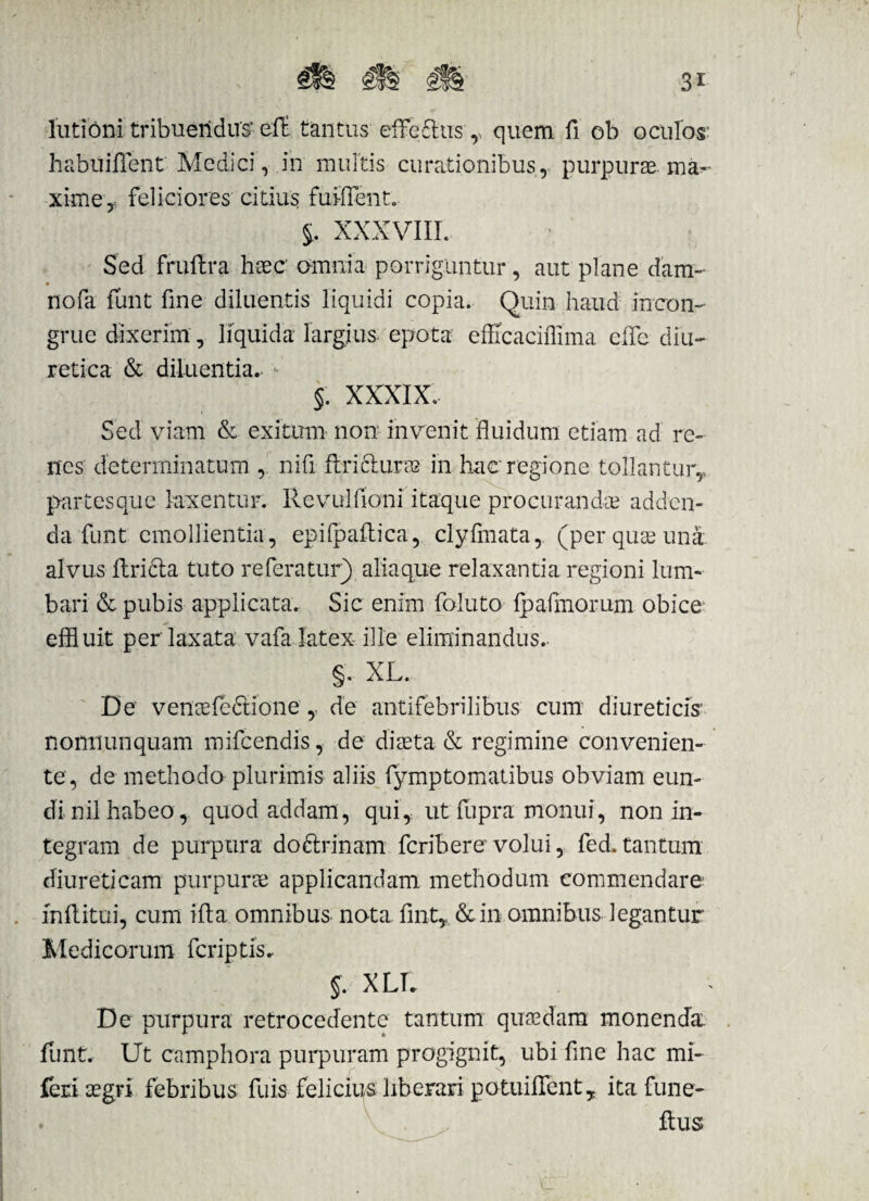 3i lutioni tribuendus’ eft tantus effefhis r quem fi ob oculos habuifient Medici, in multis curationibus , purpurae, ma¬ xime, feliciores citius furirent. §, XXXVIII. Sed fruflra haec’ omnia porriguntur, aut plane dam- nofa funt fine diluentis liquidi copia. Quin haud incon¬ grue dixerim, liquida largius epota efficaciffima eife diu¬ retica & diluentia.. §. XXXIX. Sed viam & exitum non invenit fluidum etiam ad re¬ nes determinatum ,. nifi flricluras in hac regione tollantur,, partes que laxentur. Revulfioni itaque procurandae adden¬ da funt emollientia , epifpaftica, clyfmata, (per quae una alvus ftribta tuto referatur) aliaque relaxantia regioni lum¬ bari & pubis applicata. Sic enim foluto lp almorum obice effluit per laxata vafa latex ille eliminandus.. §. XL. De venaefc6tione ,. de antifebrilibus cum diureticis' nonnunquam mifcendis, de diaeta & regimine convenien¬ te, de methodo plurimis aliis fymptomatibus obviam eun¬ di nil habeo, quod addam, qui, ut flipra monui, non in¬ tegram de purpura do&rinam feribere volui, fed. tantum diureticam purpurae applicandam methodum commendare inflitui, cum ifta omnibus nota flnt,, &in omnibus legantur Medicorum feriptis. §. XIX De purpura retrocedente tantum quaedam monenda funt. Ut campbora purpuram progignit, ubi fine hac mi- feri aegri febribus fuis felicius liberari potuiflenty ita fune- • . ~ ftus