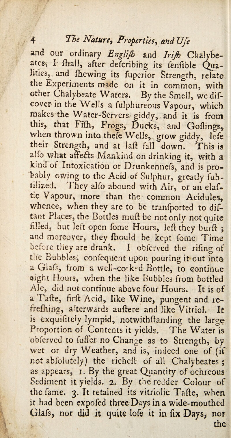 and our ordinary EngUJh and Irijh Chalybe- ates5 P fball, after defcribing its fenfible Qua- ljties5 and {hewing its fuperior Strength, relate the Experiments made on it in common, with other Chalybeate Waters. By the Smell, we dis¬ cover in the Wells a fulphureous Vapour, which makes the Water-Servers giddy,. and it is from this, that Fifh, Frogs, Dudes, and Goilings* when thrown into thefe Wells, grow giddy, lofe their Strength, and at laft fall down. This is alio what affe£is Mankind on drinking it, with a kind of Intoxication or Drunkennefs, and is pro¬ bably owing to the Acid of Sulphur, greatly fub- iilized, They alfo abound wirh Air, or an elaf- tic Vapour, more than the common Acidules, whence, when they are to be tranfported to dis¬ tant Places, the Bottles mu ft be not only not quite filled, but left open fome Hours, left they burft ; and moreover, they fhould be kept fome Time before they are drank. I obferved the rifing of tne Bubbles, confequent upon pouring it out into a Glaft, from a well-corktd Bottle, to continue «ight Hours, when the like Bubbles from bottled Ale, did not continue above four Hours. It is of a Tafte, firft Acid, like Wine, pungent and re- frefhing, afterwards auftere and like Vitriol. It is exquifitely lyrnpid, notwithftanding the largo Proportion of Contents it yields. The Water is obferved to fuffer no Change as to Strength, by wet or dry Weather, and is, indeed one of (if not abfolutely) the richeft of all Chalybeates ; as appears, i. By the great Quantity of ochreous Sediment it yields. 2, By the redder Colour of the fame. 3. It retained its vitriolic Tafte, when it had been expofed three Days in a wide-mouthed Glafs, nor did it quite lofe it in fix Days* nor the