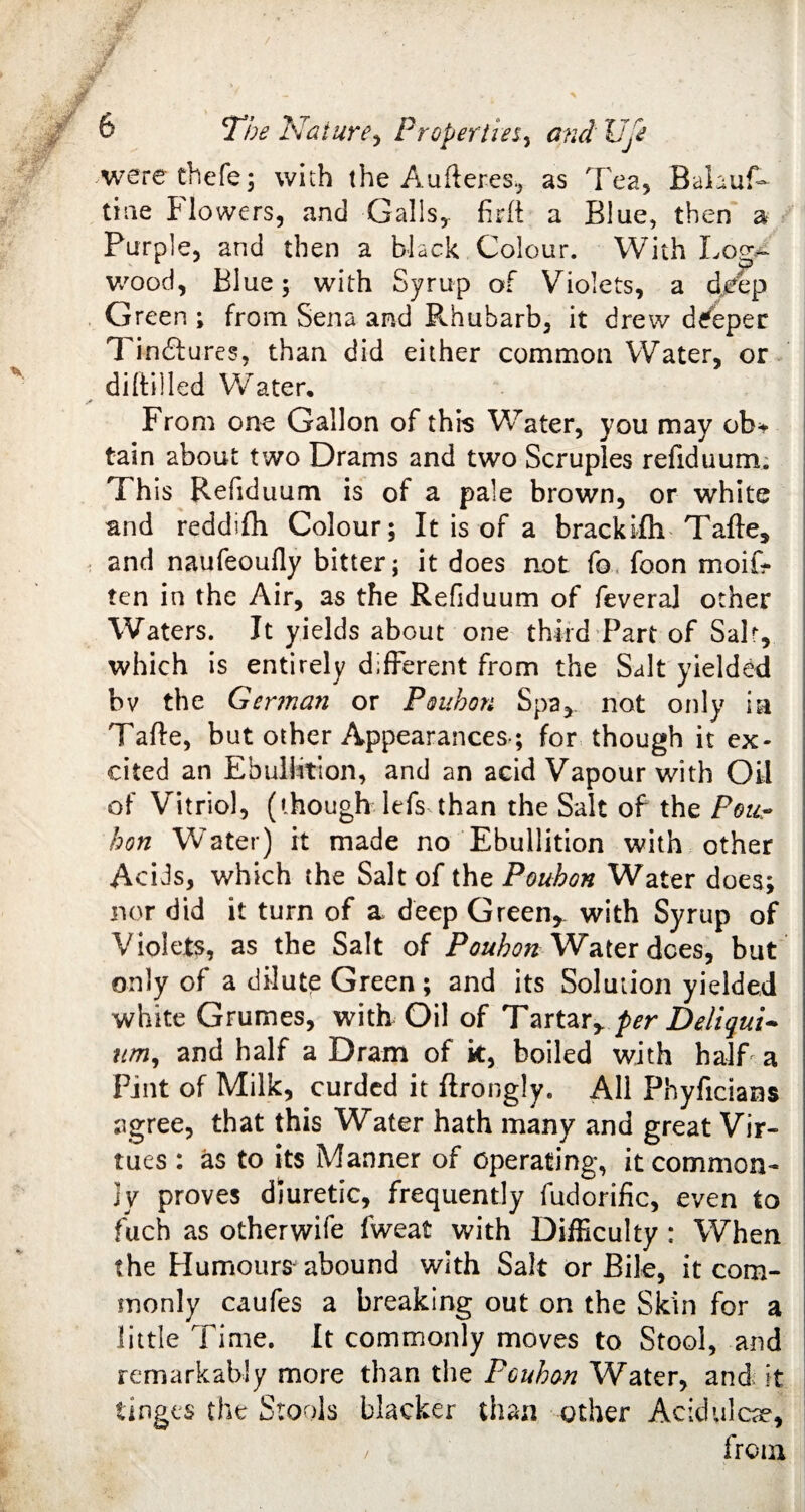 were thefe; with the Aufteres, as Tea, BaLuL tine flowers, and Galls, firli a Blue, then a Purple, and then a black Colour. With Log¬ wood, Blue; with Syrup of Yrio!ets, a deep Green ; from Sena and Rhubarb, it drew deeper Tinftures, than did either common Water, or diltilled Water. From one Gallon of this Water, you may ob* tain about two Drams and two Scruples refiduum. Th is Refiduum is of a pale brown, or white and reddifh Colour; It is of a brackifh Tafte, and naufeoufly bitter; it does not fo foon moil? ten in the Air, as the Refiduum of feveral other Waters. It yields about one third Part of Sab, which is entirely different from the Salt yielded bv the German or Pouhon Spa, not only in Tafte, but other Appearances-; for though it ex¬ cited an Ebullition, and an acid Vapour with Oil of Vitriol, (though lefs than the Salt of the Pour hon Water) it made no Ebullition with other Acids, which the Salt of the Pouhon Water does; nor did it turn of a deep Green* with Syrup of Violets, as the Salt of Pouhon Water dees, but only of a dilute Green ; and its Solution yielded white Grumes, with Oil of Tartar*per Deliqui~ urn, and half a Dram of k, boiled with half a Pint of Milk, curded it ftrongly. All Phyficians agree, that this Water hath many and great Vir¬ tues : as to its Manner of operating, it common- ]y proves diuretic, frequently fudorific, even to fuch as otherwife fweat with Difficulty : When the Humours^ abound with Salt or Bile, it com¬ monly caufes a breaking out on the Skin for a little Time. It commonly moves to Stool, and remarkably more than the Pouhon Water, and it tinges the Stools blacker than other Acidulcae* / from