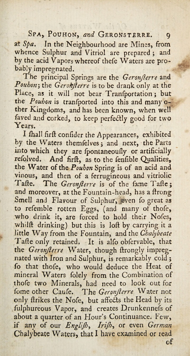 at Spa. In the Neighbourhood are Mines, from whence Sulphur and Vitriol are prepared ; and by the acid Vapors whereof thefe Waters are pro¬ bably impregnated. The principal Springs are the Geronjlerre and Poubon $ the Gerohjlerre is to be drank only at the Place, as it will not bear Tranfportation; but the Poubon is tranfported into this and many o- ther Kingdoms, and has been known, when well faved and corked, to keep perfectly good for two Years. I fhall firft confider the Appearances, exhibited by the Waters themfelves; and next, the Parts into which they are fpontaneoufly or artificially refolved. And firft, as to the fenfible Qualities* the Water of the Poubon Spring is of an acid and vinous, and then of a ferrugineous and vitriolic Tafte. The Geronjlerre is of the fame Tafte; and moreover, at the Fountain-head, has a ftrong Smell and Flavour of Sulphur, even fo great as to refemble rotten Eggs, (and many of thofe, who drink it, are forced to hold their Nofes, whilft drinking) but this is loft by carrying it a little Way from the Fountain, and the Chalybeate Tafte only retained. It is alfo obfervable, that the Geronjlerre Water, though ftrongly impreg¬ nated with Iron and Sulphur, is remarkably cold ; fo that thofe, who would deduce the Heat of mineral Waters folely from the Combination of thofe two Minerals, had need to look out for fome other Caufe. Tht Geronjlerre Water not only ftrikes the Nofe, but affedls the Head by its fulphureous Vapor, and creates Drunkennefs of about a quarter of an Flour’s Continuance. Few, if any of our Englijh, Irijh, or even German Chalybeate Waters, that I have examined or read of