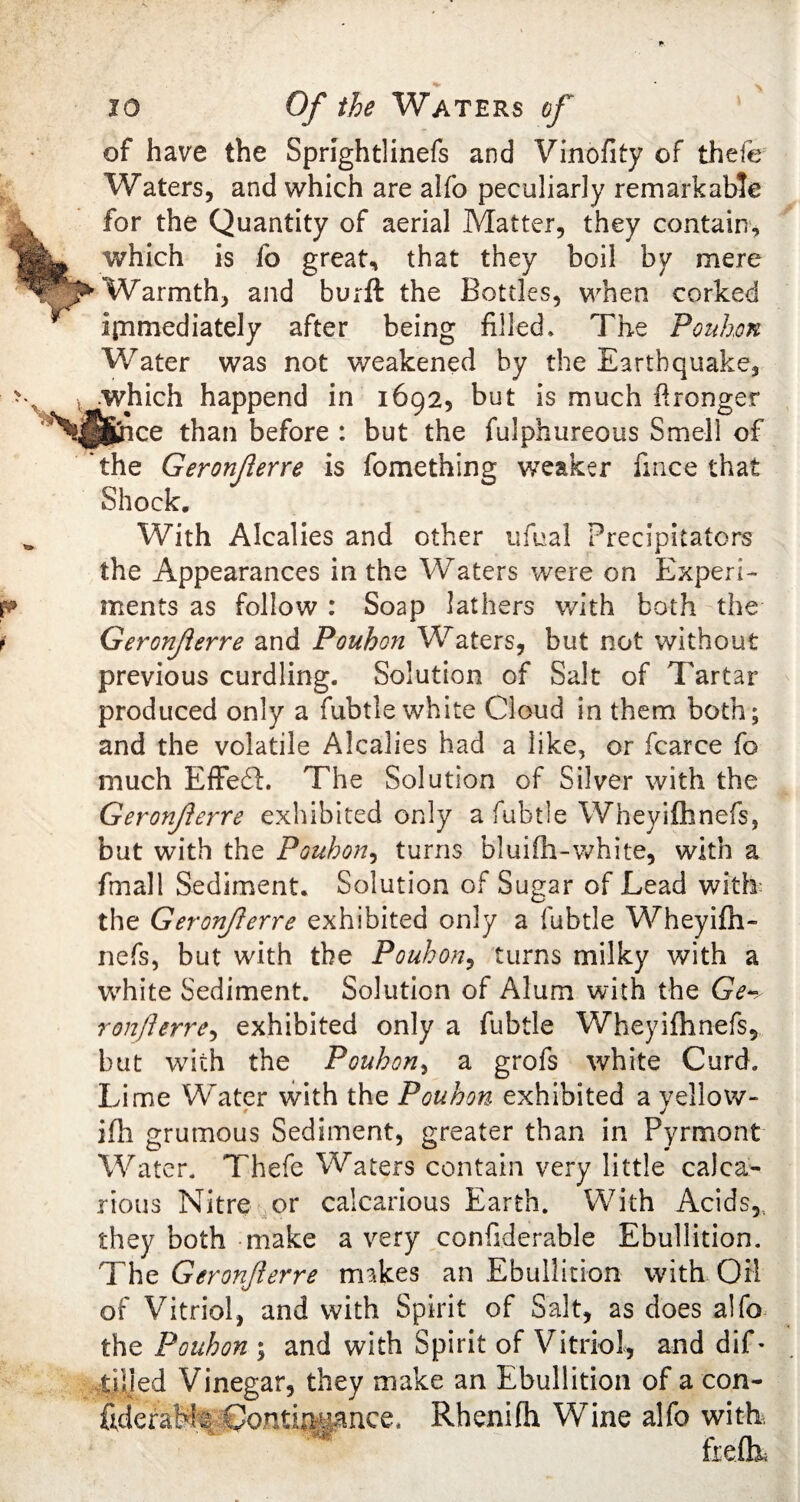 of have the Sprightlinefs and Vinofity of thefe Waters, and which are alfo peculiarly remarkable for the Quantity of aerial Matter, they contain, L. which is fo great, that they boil by mere ^-Warmth, and burft the Bottles, when corked immediately after being filled. The Pouhon Water was not weakened by the Earthquake, .which happend in 1692, but is much Wronger N^ftice than before : but the fulphureous Smell of 'the Geronferre is fomething weaker fince that Shock. With Alcalies and other ufual Precipitators the Appearances in the Waters were on Experi¬ ments as follow : Soap lathers with both the Geronferre and Pouhon Waters, but not without previous curdling. Solution of Salt of Tartar produced only a fubtle white Cloud in them both; and the volatile Alcalies had a like, or fcarce fo much EfFedl. The Solution of Silver with the Geronferre exhibited only a fubtle Wheyifhnefs, but with the Pouhon, turns bluifh-white, with a fmall Sediment. Solution of Sugar of Lead with the Geronferre exhibited only a fubtle Wheyifh- nefs, but with the Pouhon, turns milky with a white Sediment. Solution of Alum with the Ge¬ ronfterre, exhibited only a fubtle Wheyifhnefs, but with the Pouhon, a grofs white Curd. Lime Whiter with the Pouhon exhibited a yellow- ifh grumous Sediment, greater than in Pyrmont Water. Thefe Waters contain very little calea- rious Nitre or calcarious Earth. With Acids,, they both make a very considerable Ebullition. The Geronferre rrnkes an Ebullition with Oil of Vitriol, and with Spirit of Salt, as does alfo the Pouhon ; and with Spirit of Vitriol, and difo tilled Vinegar, they make an Ebullition of a con- ftdcrafefe Qomir^nce. Rhenifh Wine alfo with,