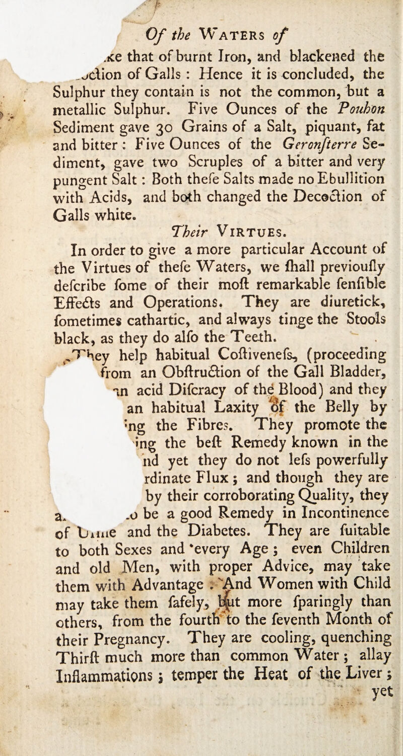 xe that of burnt Iron, and blackened the action of Galls : Hence it is concluded, the Sulphur they contain is not the common, but a metallic Sulphur. Five Ounces of the Pouhon Sediment gave 30 Grains of a Salt, piquant, fat and bitter; Five Ounces of the Geronfterre Se¬ diment, gave two Scruples of a bitter and very pungent Salt: Both thefe Salts made no Ebullition with Acids, and both changed the Decoction of Galls white. Their Virtues. In order to give a more particular Account of the Virtues of thefe Waters, we fliall previoufly defcribe fome of their moft remarkable fenfible Effeds and Operations. They are diuretick, fometimes cathartic, and always tinge the Stools black, as they do alfo the Teeth. ^hey help habitual Coftivenefs, (proceeding from an Obftrudion of the Gall Bladder, an acid Difcracy of thd Blood) and they an habitual Laxity of the Belly by •ng the Fibres. They promote the ing the belt Remedy known in the nd yet they do not lefs powerfully rdinate Flux ; and though they are by their corroborating Quality, they aA .0 be a good Remedy in Incontinence of bime and the Diabetes. They are fuitable to both Sexes and *eveiy Age ; even Children and old Men, with proper Advice, may take them with Advantage .And Women with Child may take them fafely, .tjjpt more fparingly than others, from the fourth to the feventh Month of their Pregnancy. They are cooling, quenching Third: much more than common Water $ allay Inflammations $ temper the Heat of the Liver;