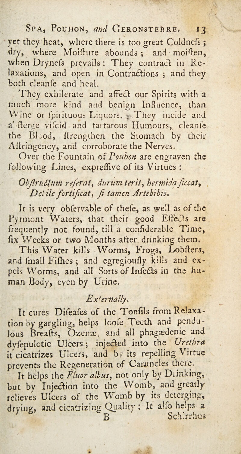 yet they heat, where there is too great Coldnefs; dry, where Moifture abounds ; and • moiften, when Drynefs prevails : They comrade in Re¬ laxations, and open in Contractions ; and they both cleanfe and heal. They exhilerate and affedt our Spirits with a much more kind and benign Influence, than Win e or fpiiituous Liquors. ~ They incide and a' fierce vifeid and tartarous Humours, cleanfe the Blood, (Lengthen the Stomach by their Aftringency, and corroborate the Nerves. Over the Fountain oH Poubon are engraven the following Lines, exprefiive of its Virtues : ObJlruSfum refer at, durum ter it, hcrmidaficcat, Del He fortificat, fi tamen Artehibis. It is very obfervable of thefe, as well as of the Pyrinont Waters, that their good Effects are frequently not found, till a confiderable Time, fix Weeks or two Months after drinking them. This Water kills Worms, Frogs, Lobfters, and fmail Fi(hes ; and egregioufly kills and ex¬ pels Worms, and all Sorts of Infedts in the hu¬ man Body, even by Urine. Externally. It cures Difeafes of the Tonfils from Relaxa¬ tion by gargling, helps loofe Teeth and pendu¬ lous Breafts, Ozenae, and all phagedenic and dyfepulctic Ulcers; injedbed into the Urethra it cicatrizes Ulcers, and by its repelling V irtue prevents the Regeneration of Caruncles there. It helps the Fluor alb us, not only by Drinking, but by Injedlion into the Womb, and greatly relieves Ulcers of the Womb by its deterging, drying, and cicatrizing Quality: It alfo helps a B 4 Schirrlius