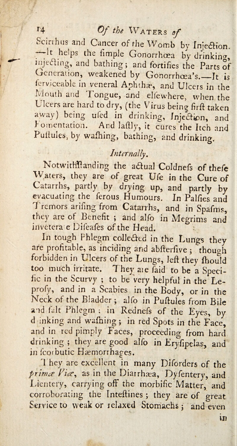 Scinhus and Cancer of rhe Womb by Injeftion. —It helps the fimple Gonorrhoea by drinking, injetfling, and bathing; and fortifies the Parts of Generation, weakened by Gonorrhoea’s._It is Serviceable in veneral Aphtha?, and Ulcers in the Mouth and Tongue, and eliewhere, when the Ulcers are hard to dry, (the Virus being firft taken away) being ufed in drinking, Inje&km, and fomentation. And laftly, it cures the Itch and Puilules, by wafhing, bathing, and drinking. Internally. Notwithstanding the aftual Coldnefs of thefe Waters, they are of great Ufe in the Cure of Catarrhs, partly by drying up, and partly by evacuating the ferous Humours. In Palfies and Tremors arifing from Catarrhs, and in Spafms, they are of Benefit ; and alfo in Megrims and invetera e Difeafes of the Head. In tough Phlegm colle&ed in the Lungs they are profitable, as inciding and abfberfive ; though forbidden in Ulcers of the Lungs, left they Ihould too much irritate. T hey ate faid to be a Speci¬ fic in the Scurvy ; to be very helpful in the Le- profy, and in a Scabies in the Body, or in the Neck of the Bladder; alfo in Puftules from Bile a id fait Phlegm ; in Rednefs of the Eyes, by d inking and wafhing; in red Spots in the Face, and in red pimply Faces, proceeding from hard drinking ; they are good alfo in Eryfipelas, and in fcorbutic Haemorrhages. They are excellent in many Diforders of the prinnr Via, as in the Diarrhara, Dyfentery, and Lientery, carrying off the morbific Matter, and corroborating the Inteftines ; they are of great Service to weak or relaxed Stomachs ; and even