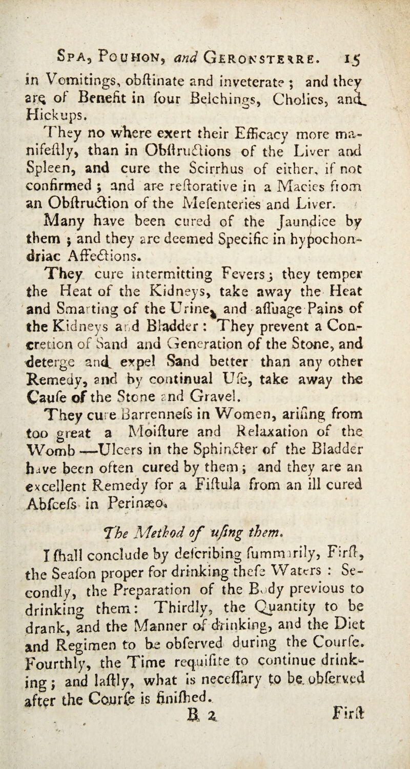 in Vomitings, obftinate and inveterate ; and they arQ of Benefit in four Belchings, Cholics, ancL Hick ups. M hey no where exert their Efficacy more ma« nifeflly, than in Obflru£iions of the Liver and Spleen, and cure the Scirrhus of either, if not confirmed ; and are reftorative in a Maeies from an Obftrudtion of the Mefenteries and Liver. Many have been cured of the Jaundice by them $ and they are deemed Specific in hypochon¬ driac AffecSl ions. They cure intermitting Feversj they temper the Heat of the Kidneys, take away the Heat and Smarting of the Urine^ and afluage Pains of the Kidneys and Bladder : They prevent a Con¬ cretion of Sand and Generation of the Stone, and deterge and. expel Sand better than any other Remedy, and by continual Ufe, take away the Canfe of the Stone and Gravel. They cure Barrennefs in Women, arifing from too great a Moifture and Relaxation of the Womb —Ulcers in the Sphindter of the Bladder have been often cured by them ; and they are an excellent Remedy for a Fiflula from an ill cured Abfcefs* in Perinseo, The Method of ufing them. I fhall conclude by deferibing fummirily, Firft, the Seafon proper far drinking thefc Waters : Se¬ condly, the Preparation of the Bv dy previous to drinking them: Thirdly, the Quantity to be drank, and the Manner of drinking, and the Diet and Regimen to be obferved during the Courfe. Fourthly, the Time requifite to continue drink¬ ing; and laftly, what is neceflary to be. obferved after the Courfe is finifted. R Z. Firft