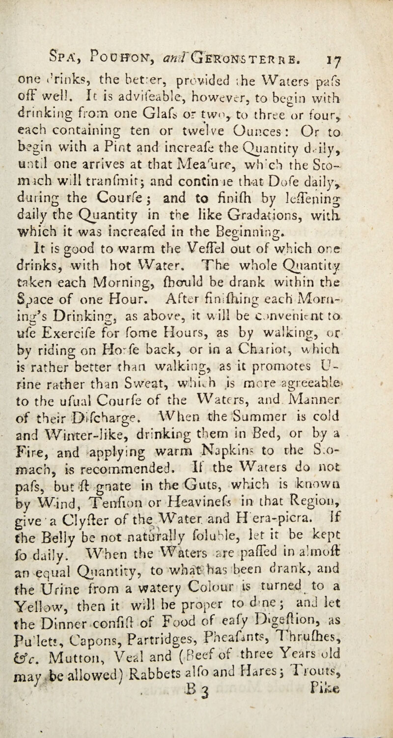 one .’rinks, the betrer, provided ;he Waters pafs off well. It is adviieable, however, to begin with drinking from one Glafs or two, to three or four, each containing ten or twelve Ounces : Or to begin with a Pint and increafe the Quantity d< ily, until one arrives at that Mea'ure, wh'ch the Sco¬ rn ich will tranfmit; and continue that Dofe daily, during the Courfe; and to finifh by leffening daily the Quantity in the like Gradations, with which it was increafed in the Beoinnins:. o o It is good to warm the Veffel out of which one drinks, with hot Water. The whole Quantity taken each Morning, ftcruld be drank within the Space of one Hour. After finishing each Mora¬ ines Drinking, as above, it will be convenient to ufe Exercife for fome Hours, as by walking, or by riding on Plorfe back, or in a Chariot, which is rather better than walking, as it promotes U- rine rather than Sweat, whuh .is more-agreeable* to the ufual Courfe of the Waters, and Manner of their Discharge. When the Summer is cold and Winter-like, drinking them in Bed, or by a Fire, and applying warm Napkins to the S.o~ mach, is recommended. II the Waters do not pafs, but If gnate in the Guts, which is known by Wind, Tenrfion or Heavinefs in that Region, give a Clyfter of the Water, and H era-picra. If the Belly be not naturally foluble, let it be kept fo daily. When the Waters are paffed in almoft an equal Quantity, to what has been drank, and the Urine from a watery Colour is turned to a Yellow, then it will be proper to dme; and let the Dinner confifl of Food of eafy Digeftion, as Pu let!. Capons, Partridges, Pncaffnts, T hrufhes, tfc. Mutton, Veal and (Beef of three Years old may be allowed) Rabbets alfo and Hares, I louts, B 3 Tike,