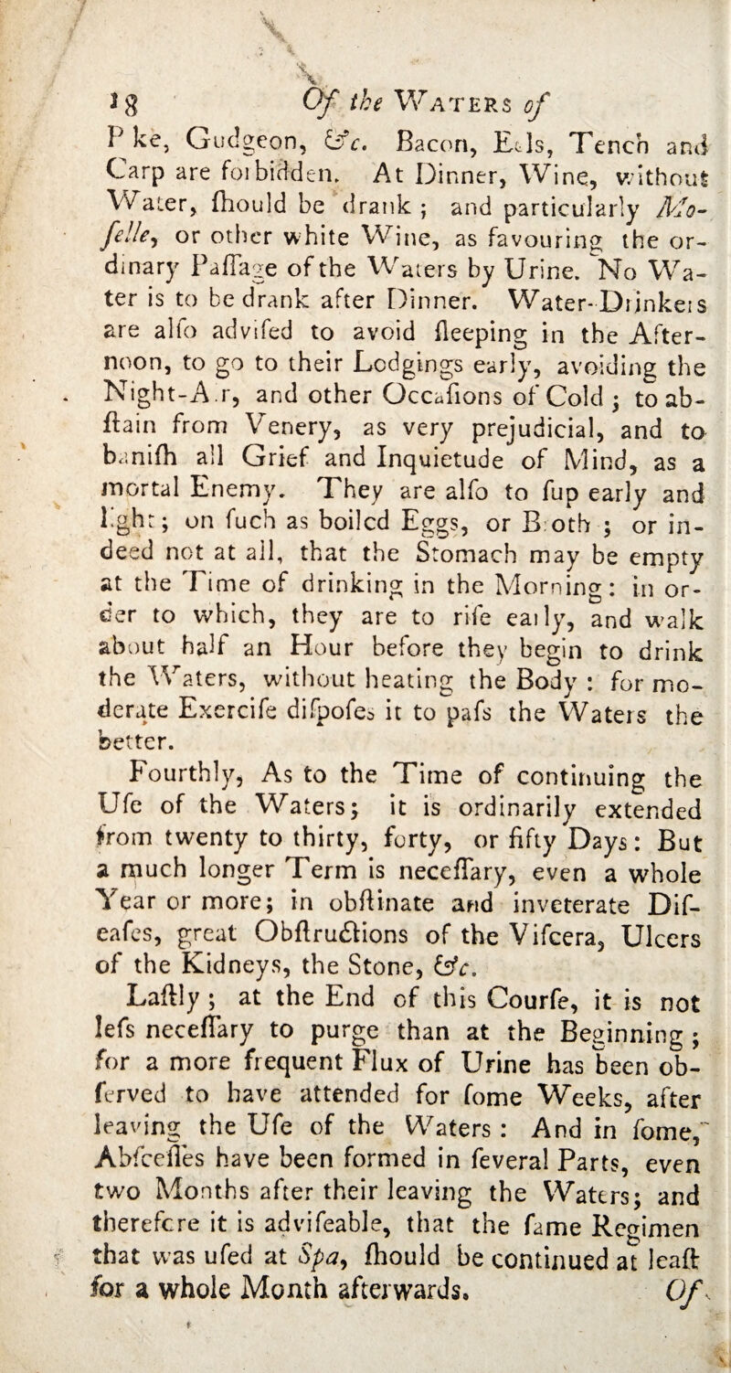 Pke, Gudgeon, &c. Bacon, Eds, Tench and Carp are for bidden. At Dinner, Wine, without Water, fhould be drank ; and particularly Mo- felley or other white Wine, as favouring the or¬ dinary Padage of the Waters by Urine. No Wa¬ ter is to be drank after Dinner. Water-Drjnkeis are alfo advifed to avoid fleeping in the After¬ noon, to go to their Lodgings early, avoiding the Night-Air, and other Occasions of Cold ; to ab- ftain from Venery, as very prejudicial, and to banifh all Grief and Inquietude of Mind, as a mortal Enemy. They are alfo to fup early and l.ght; on fuch as boiled Eggs, or B oth ; or in¬ deed not at ail, that the Stomach may be empty at the Time of drinking in the Morning: in or¬ der to which, they are to rife eaily, and walk about half an Hour before they begin to drink the Waters, without heating the Body : for mo¬ derate Exercife difpofes it to pafs the Waters the better. Fourthly, As to the Time of continuing the Ufe of the Waters; it is ordinarily extended from twenty to thirty, forty, or fifty Days: But a much longer Term is neceflary, even a whole Year or more; in obftinate and inveterate Dif- eafes, great Obftru&ions of the Vifcera, Ulcers of the Kidneys, the Stone, &c. Laftly ; at the End of this Courfe, it is not lefs neceflary to purge than at the Beginning ; for a more frequent Flux of Urine has been ob- ferved to have attended for fome Weeks, after leaving the Ufe of the Waters : And in fome,' Abfcefles have been formed in feveral Parts, even two Months after their leaving the Waters; and therefore it is advifeable, that the fame Regimen that was ufed at Spa9 fhould be continued at leaft for a whole Month afterwards. Of