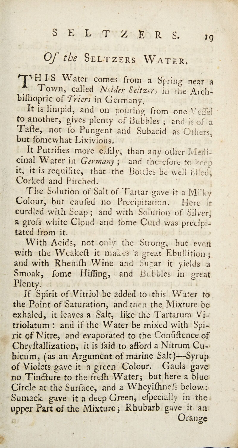 *9 seltzer s. Of the Seltzers Water. 'T' HIS Water comes from a Spring near a Town, called Neieler Seltzers in the Arch- bifhopric of Triers in Germany. It is limpid, and on pouring from one Veflel to another, gives plenty of Hubbles ; and is of a Tafte, not fo Pungent and Subacid as Others, but fomewhat Lixivious. _ It Putrifies more eafily, than any other Medi¬ cinal Water in Germany ; and therefore to keep it, it is requifite, that the Bottles be well filed, Corked and Pitched. The Sol ution of Salt of Tartar gave it a Mukv Colour, but caufed no Precipitation. Here it curdled with Soap; and with Solution of Silver, a grois white Cloud and fome Curd was precipi¬ tated from it. With Acids, not only the Strong, but even with the Weakeft it makes a great Ebullition ; and with Rhenifh Wine and Suear it yields a Smoak, fome Hiding, and Bubbles in great Plenty. If Spirit of Vitriol be added to this Water to the Point of Saturation, and then the Mixture be exhaled, it leaves a Salt, like the Tartarum Vi~ triolatum : and if the Water be mixed with Spi¬ rit of Nitre, and evaporated to the Confidence of Chryftallizaticn, it is Paid to afford a Nitrum Cu- bicum, (as an Argument of marine Salt)—Syrup of Violets gave it a green Colour. Gauls gave no Tindture to the frefh Water; but here a blue Circle at the Surface, and a Wheyifhnefs below: Sumack gave it a deep Green, efpecially in the upper Part of the Mixture \ Rhubarb gave it an Orange