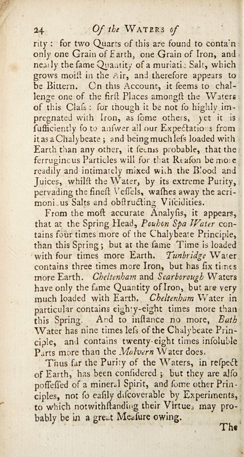 rity : for two Quarts of this are found to conta’n only one Grain of Earth, one Grain of Iron, and neaily the fame Quantity of a murlati; Salt, which grows moiii: in the Air, and therefore appears to be Bittern. On this Account, it feems to chal¬ lenge one of the fir ft; Places amon^ft the Waters of this Clafs : for though it be not fo highly dm- pregnated with Iron, as lb me others, yet it is fufficiently fo to anfwer all our Expeblatio: s from it as a Chalybeate ; and being much lefs loaded with Earth than any other, it fee ms probable, that the ferruginous Particles will for that Rtafon bemoie readily and intimately mixed with the Blood and Juices, whilft the Water, by its extreme Purity, pervading the fineft Vefiels, wafhes away the acri¬ monious Salts and obftrudting Viicidities. From the mod accurate Analyfis, it appears, that at the Spring Head, Pouhon Spa Water con¬ tains four times more of the Chalybeate Principle, than this Spring; but at the fame Time is loaded ' with four times more Earth. Tunbridge Water contains three times more Iron, but has fix times more Earth. Cheltenham and Scarborough Waters have only the fame Quantity of Iron, but are very much loaded with Earth. Cheltenham Water in particular contains eighty-eight times more than this Spring. And to inftance no more, Bath Water has nine times lefs of the Chalybeate Prin¬ ciple, and contains twenty-eight times infoluble Parts more than the Malvern Water does* Thus far the Purity of the Waters, in refpeT of Earth, has been confidered , but they are ajfo poflefied of a mineral Spirit, and fome other Prin¬ ciples, not fo eaftly difcoverable by Experiments, to which notwithftandiug their Virtue^ may pro¬ bably be in a great Meafure owing.