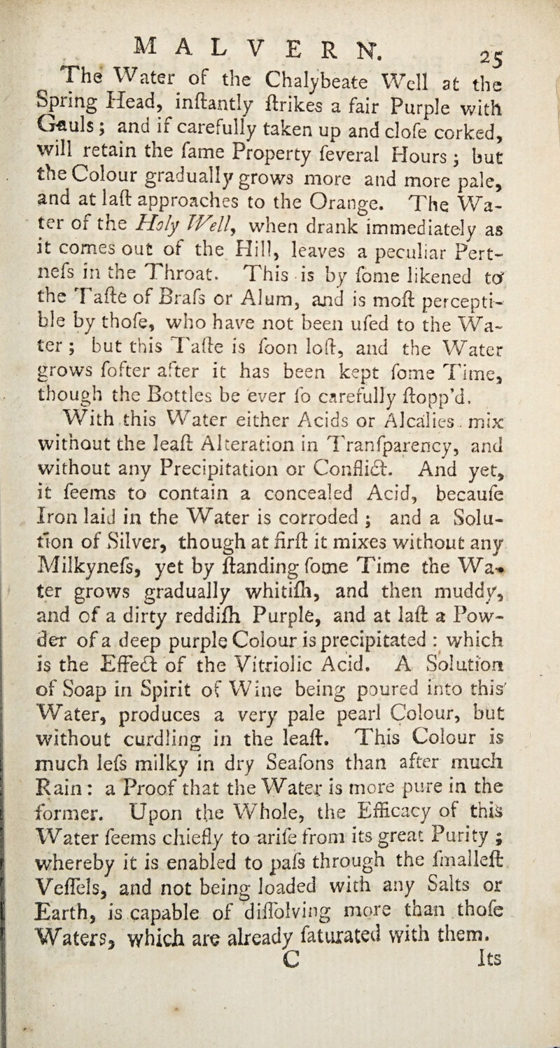 The Water of the Chalybeate Well at the Spring Head, inftantly ftrikes a fair Purple with G*auls; and if carefully taken up and clofe corked, will retain the fame Property federal Flours j but the Colour gradually grows more and more pale, and at laft approaches to the Orange. The Wa¬ ter of the Holy Well, when drank immediately as it comes out of the Hill, leaves a peculiar Pert- nets in the I hroat. This is by fome likened to? the I afte of Brafs or Alum, and is moft percepti¬ ble by thofe, who have not been ufed to the Wa¬ ter ; but this Tafte is foon loft, and the Water grows fofter after it has been kept fome Time, though the Bottles be ever fo carefully flopp’d. With this Water either Acids or Alcalies. mix without the leaft Alteration in Tranfparency, and without any Precipitation or Conflict. And yet, it feems to contain a concealed Acid, becaufe Iron laid in the Water is corroded ; and a Solu¬ tion of Silver, though at nrft it mixes without any Milkynefs, yet by Handing fome Time the Wa-* ter grows gradually whitifh, and then muddy, and of a dirty reddifh Purple, and at laft a Pow¬ der of a deep purple Colour is precipitated : which is the Effect of the Vitriolic Acid. A Solution of Soap in Spirit of Wine being poured into this' Water, produces a very pale pearl Colour, but without curdling in the leaft. This Colour is much lefs milky in dry Seafons than after much Rain : a Proof that the Water is more pure in the former. Upon the Whole, the Efficacy of this Water feems chiefly to urife from its great Purity ; 1 whereby it is enabled to pals through the final left Veflels, and not being loaded with any Salts or Earth, is capable of diflolving more than thofe Waters, which are already faturated with them. C Its