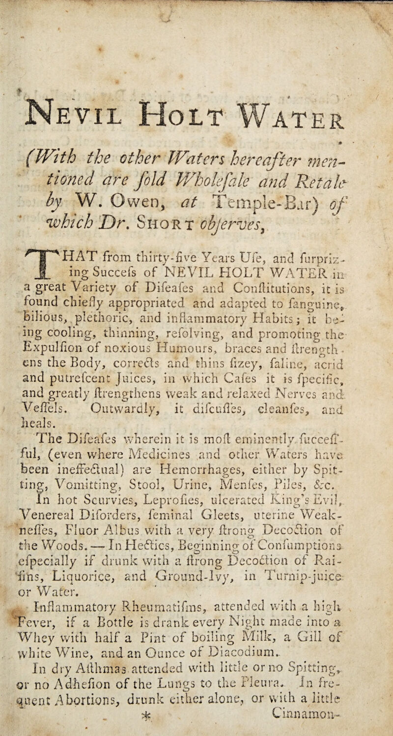 Nevil Holt Water * (With the other Waters hereafter men¬ tioned are fold Wholefale and Retale by W. Owen, at Temple-Bar) of 'which Dr, Short objerves, THAT from thirty-five Years Ufe, and Appriz¬ ing Succefs of NEVIL HOLT WATER m a great V ariety of Difeaies and Confutations, it is found chiefly appropriated and adapted to fanguine, bilious, plethoric, and inflammatory Habits ; it be¬ ing cooling, thinning, refolving, and promoting the ExpulAon of noxious Humours, braces and flrength- ens the Body, corrects and thins fizey, faline, acrid and putrefcent juices, in which Cafes it is fpecific, and greatly Arengthens weak and relaxed Nerves and Veffels. Outwardly, it difcuffes, cleanfes, and heals. The Difeafes wherein it is mod eminently fuccefT- ful, (even where Medicines and other Waters have been ineffectual) are Hemorrhages, either by Spit¬ ting, Vomitting, Stool, Urine, Menfes, Piles, See. In hot Scurvies, Leprofies, ulcerated King’s Evil, Venereal Diforders, feminal Gleets, uterine Weak- nefles, Fluor Albus with a very Prong Deception of the Woods. — In Heflics, Beginning of Confumptions efpecially if drunk with a Prong Decoction of Rai- iins, Liquorice, and Ground-Ivy, in Turnip-juice: or Water. Inflammatory Rheumatifms, attended with a high 'Fever, if a Bottle is drank every Night made into a Whey with half a Pint of boiling Milk, a Gill of white Wine, and an Ounce of Diacodium.. In dry Aithmas attended with little or no Spitting,, or no Adheflon of the Lungs to the Pleura. In fre¬ quent Abortions, drunk either alone, o.r with a little •m Cinnamon-