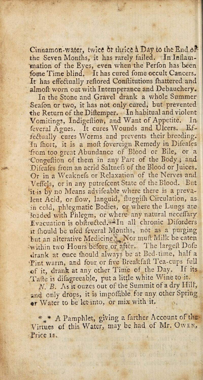 Cinnamon-water, twice bt thrice k Day to the End of- the Seven Months, it has rarely failed. In Inflam¬ mation of the Eyes, even when the Perfon has been fome Time blind. It has cured fome occult Cancers* It has effectually reflored Conflitutions fhattered and | almoff worn out with Intemperance and Debauchery. In the Stone and Gravel drank a whole Summer Seafon or two, it has not only cured, but prevented the Return of the Diftemper. In habitual and violent Vomitings, Indigeflion, and Want of Appetite. In feveral Agues. It cures Wounds and Ulcers. Edf- fedually cures Worms and prevents their breeding. In fiiorr, it is a mofl fovereign Remedy in Difeafes ■from too great Abundance of Blood or Bile,, or a 'Congeflion of them in any Part of the Body,; and Difeafes from an acrid Saltnefs of the Blood or juices. Or in a Weaknefs or Relaxation of the Nerves and VefTels, or in any putrefeent State of the Blood. But It is by no Means advifeable where there is a preva¬ lent Acid, or flow, languid, ‘fiuggifh Circulation, as in cold, phlegmatic Bodies, or where the Lungs are loaded with Phlegm, or where- any natural necefiary Evacuation is obfbu&ed.V**In all chronic Diforders it fhould be ufed feveral Months, not as. a purging but an alterative Medicine./^ Nor muff Milk be eaten 'Within two Hours before or after. The largeft Dofe drank at once fhould always be at Bed-time, half a •pint warm, and four or five Break fa il Tea-cups full of it, drank at any other Time of the Day. If its Tafte is difagreeabje, put a little white Wine to it;< N. B. As it ouzes out of the Summit of a dry Hill, and only drops, it is imgoffible for any. other Spring or Water to be let into, or mix with it. *** A Pamphlet, giving a farther Account of the ■ Virtues of this Water, may be had of Mr. Owen, -Price is.