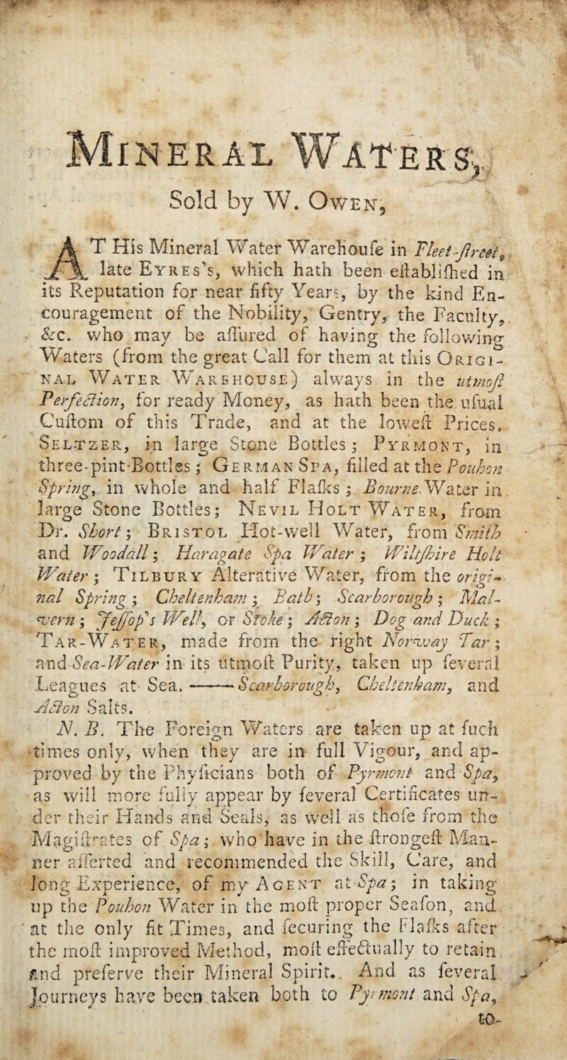 Mineral Waters,, Sold by W. Owen, AT His Mineral Water Warelioufe in Fleet ftreei^ late Eyres’s, which hath been efiablifhed in its Reputation for near fifty Years, by the kind En¬ couragement of the Nobility, Gentry, the Faculty, &c. who may be allured of having the following Waters (from the great Call for them at this Origi¬ nal Water Warehouse) always in the utmofi Perfection, for ready Money, as hath been the ufual Cuftom of this Trade, and at the lowed: Prices, Sel-tzer, in large Stone Bottles 3 Pyrmont, in three-pint-Botties; German Spa, filled at the Fouhon Spring, in whole and half Flafks; Bourne Water in large Stone Bottles; Nevil Holt Water, from Dr. Short; Bristol Hot-well Water, from 'Smith and Woodall; War agate Spa Water ; Wiltjhire Holt Water 1 Tilbury Alterative Water, from the origin nal Spring ; Cheltenham; Bath; Scarborough ; Mal- *vern ; Jeffop's Well, or Stoke ; Aston ; Dog and Duck ; Tar-Water, made from the right Norway Tar; and Sea-Water in its utmofi: Purity, taken up feveral Leagues at’ Sea.-—Scarborough, Cheltenham, and Adton Salts. N.B. The Foreign Waters are taken up at fuc-h times only, when they are in full Vigour, and ap¬ proved by the Phyficians both of Pyrmont and Spa, as will more fully appear by feveral Certificates un¬ der their Hands and Seals, as well as tnofe from the Magiilrates of Spa; who have in the Pronged: Man¬ ner aliened and recommended the Skill, Care, and long Experience, of my Agent atSpa; in taking up the Fouhon Water in the moil proper Seafon, and at the only fit Times, and fecuring the Hulks after the moll improved Method, moll e lie ft 11 ally to retain, and preferve their Mineral Spirit.. And as feveral Journeys have been.taken both to Pyrmont and Spa, L Wtr