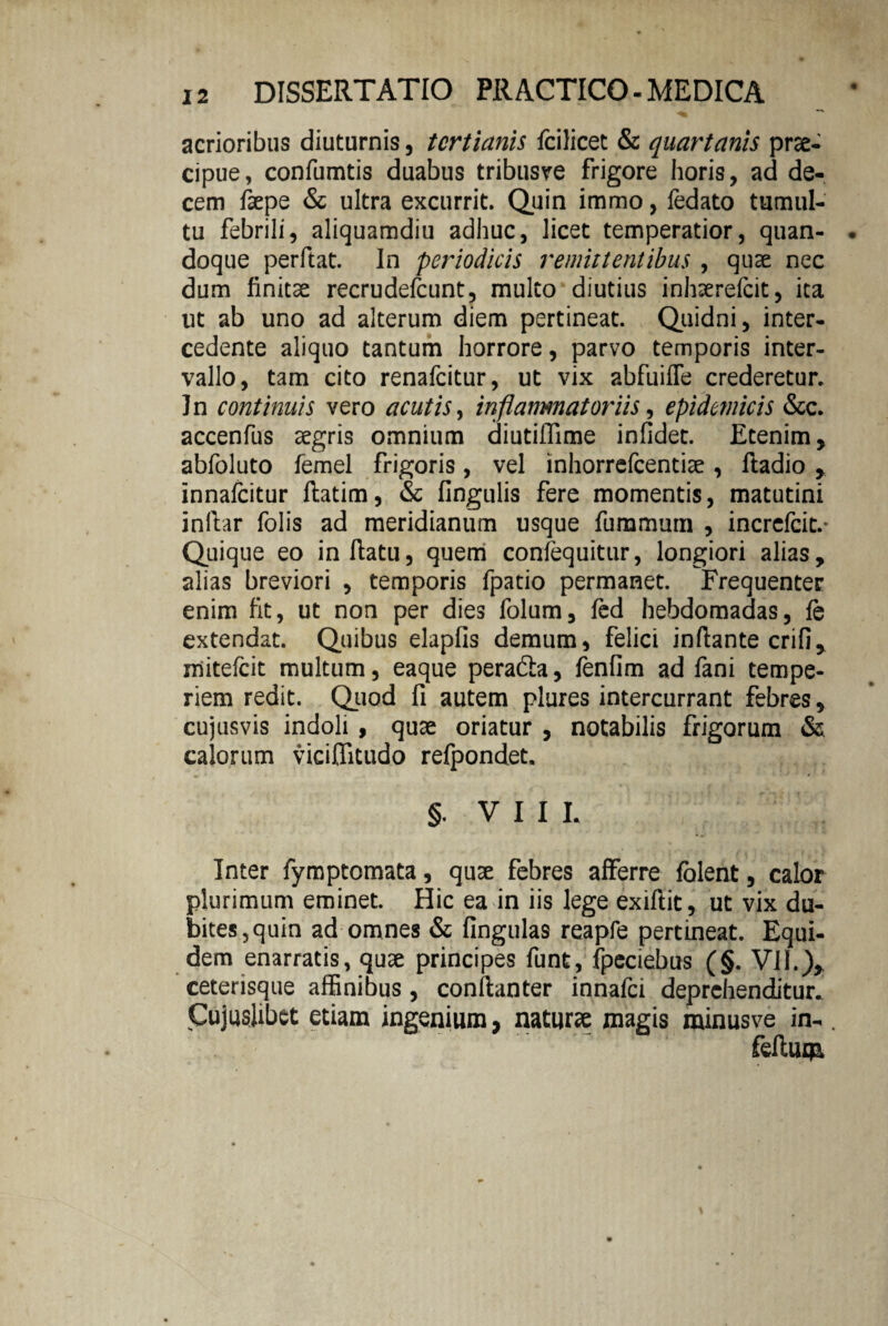 acrioribus diuturnis, tertianis fcilicet & quartanis prae¬ cipue , confumtis duabus tribusve frigore horis, ad de¬ cem faepe & ultra excurrit. Quin immo, fedato tumul¬ tu febrili, aliquamdiu adhuc, licet temperatior, quan¬ doque perftat. In periodicis remittentibus , quae nec dum finitae recrudefcunt, multo diutius inhaerefeit, ita ut ab uno ad alterum diem pertineat. Quidni, inter¬ cedente aliquo tantum horrore, parvo temporis inter¬ vallo, tam cito renafeitur, ut vix abfuiffe crederetur. In continuis vero acutis, inflammatoriis, epidemicis &c. accenfus aegris omnium diutiffime infidet. Etenim, abfoluto femel frigoris, vel inhorrefeentiae , ftadio , innalcitur ftatim, & lingulis fere momentis, matutini inliar folis ad meridianum usque fummum , increfcic.- Quique eo inflatu, quem confequitur, longiori alias, alias breviori , temporis fpatio permanet. Frequenter enim fit, ut non per dies folum, fed hebdomadas, le extendat. Quibus elapfis demum, felici infiante crifi, mitefeit multum, eaque peradia, lenfim ad fani tempe¬ riem redit. Quod fi autem plures intercurrant febres, cujus vis indoli, quae oriatur , notabilis frigorum & calorum viciflitudo relpondet. §. V I I I. Inter fymptomata, quae febres afferre folent, calor plurimum eminet. Hic ea in iis lege exiftit, ut vix du¬ bites,quin ad omnes & lingulas reapfe pertineat. Equi¬ dem enarratis, quae principes funt, fpcciebus (§. VII.), ceterisque affinibus, conlianter innafei deprehenditur. Cujusiibct etiam ingenium, naturae magis minusve in-. felium