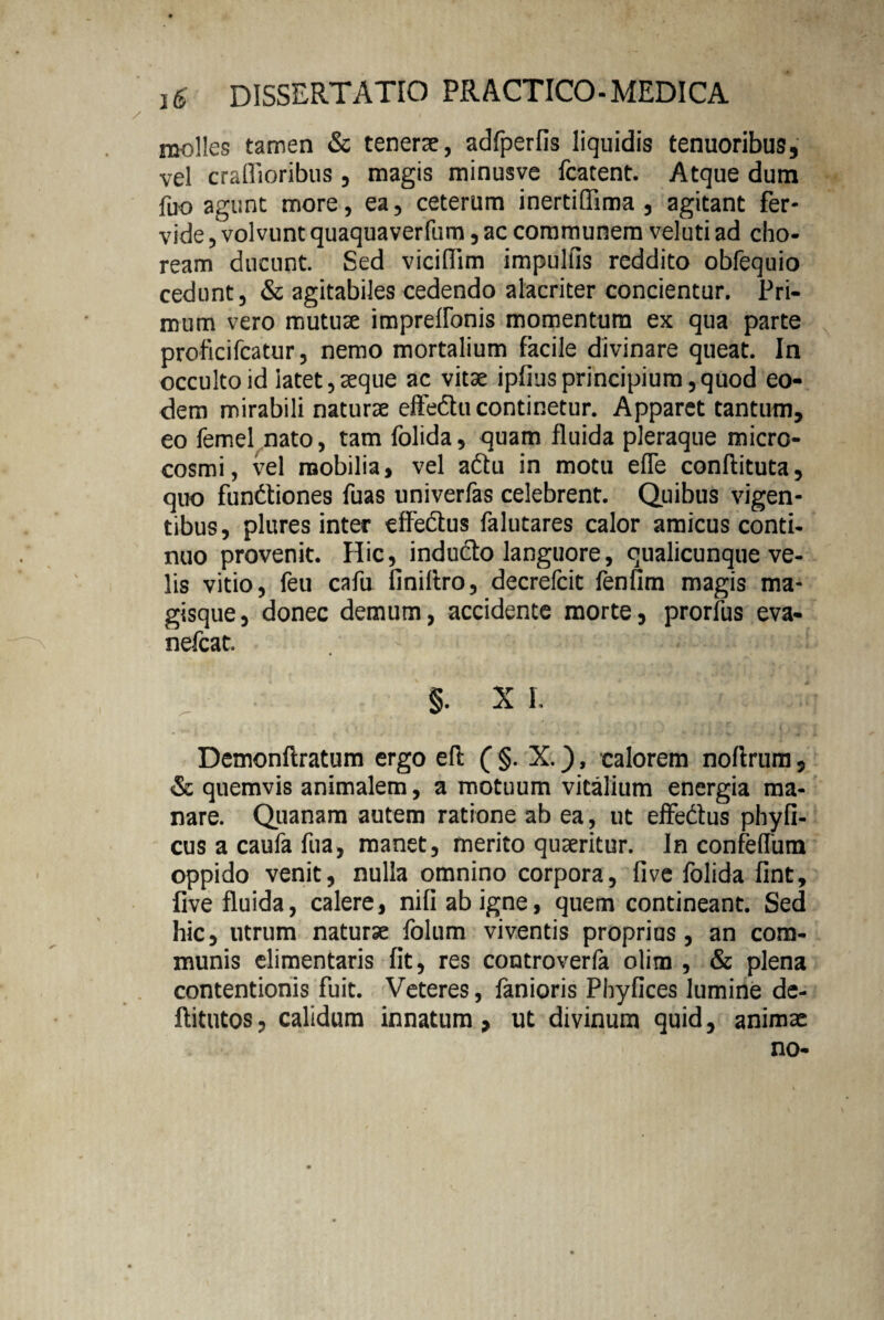 molles tamen & tenerae, adfperfis liquidis tenuoribus, vel crafiioribus , magis minusve fcatent. Atque dum fuo agunt more, ea, ceterum inertifiima , agitant fer¬ vide , volvunt quaquaverfum, ac communem veluti ad cho¬ ream ducunt. Sed viciflim impulfis reddito obfequio cedunt, & agitabiles cedendo alacriter concientur. Pri¬ mum vero mutuae impreflonis momentum ex qua parte proficifcatur, nemo mortalium facile divinare queat. In occulto id latet, aeque ac vitae ipfius principium, quod eo¬ dem mirabili naturae effedtu continetur. Apparet tantum, eo femel nato, tam folida, quam fluida pleraque micro- cosmi, vel mobilia, vel a&u in motu efle conflituta, quo fundtiones fuas univerfas celebrent. Quibus vigen¬ tibus, plures inter effedlus falutares calor amicus conti¬ nuo provenit. Hic, indu&o languore, qualicunque ve¬ lis vitio, feu cafu finillro, decrefcit fenfim magis ma¬ gisque, donec demum, accidente morte, prorfus eva- nefcat. . - i  ... : .1 §. X I. Demonftratum ergo efl (§. X.), calorem noflrum, & quemvis animalem, a motuum vitalium energia ma¬ nare. Quanam autem ratione ab ea, ut effedfus phyfi- cus a caufa fua, manet, merito quaeritur. In confeffum oppido venit, nulla omnino corpora, live folida fint, live fluida, calere, nifiabigne, quem contineant. Sed hic, utrum naturae folum viventis proprius, an com¬ munis elimentaris fit, res controverla olim , & plena contentionis fuit. Veteres, fanioris Pbyfices lumine de- flitutos, calidum innatum , ut divinum quid, animae no-