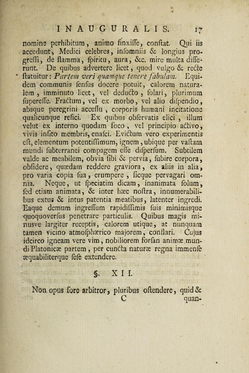 * • • nomine perhibitum, animo finxifle, conftat. Qui iis • accedunt, Medici celebres, infomniis & longius pro¬ gredi, de flamma, fpiritu, aura, &e. mire multa diOTe- runt. De quibus advertere licet, quod vulgo & recte • llatuitur: Partem veri quamque tenere fabulam. Equi¬ dem communis fenfus docere potuit, calorem natura¬ lem , imminuto licet, vel deducto, folari, plurimum fuperefle. Fradtum, vel ex morbo, vel alio difpendio, absque peregrini acceflu , corporis humani incitatione qualicunque refici. Ex quibus obfervatis elici , illum velut ex interno quodam foco , vel principio activo, vivis infito membris, enafci. Evidum vero experimentis ed, elementum potentiffimum, ignem, ubique per vaftam mundi fubterranei compagem effe difperfum. Subtilem valde ac meabilem, obvia fibi & pervia, fubire corpora, obfidere, quaedam reddere graviora, ex aliis in alia, pro varia copia fua, erumpere , ficque pervagari om¬ nia. Neque, ut fpcciatim dicam, inanimata folum, fed etiam animata, & inter haec noftra, innumerabili¬ bus extus & intus patentia meatibus, latenter ingredi. Eaque demum ingreffum rapidiffimis fuis minimisque quoquoverfus penetrare particulis. Quibus magis mi- nusve largiter receptis, calorem utique, at nunquam tamen vicino atmolphaerico majorem, conflari. Cujus idcirco igneam vere vim, nobiliorem forfan animae mun¬ di Platonicae partem, per eunda naturae regna immenfe sequabiliterque fefe extendere. §. XII. Non opus fore arbitror, pluribus oftendere, quid& C quan-