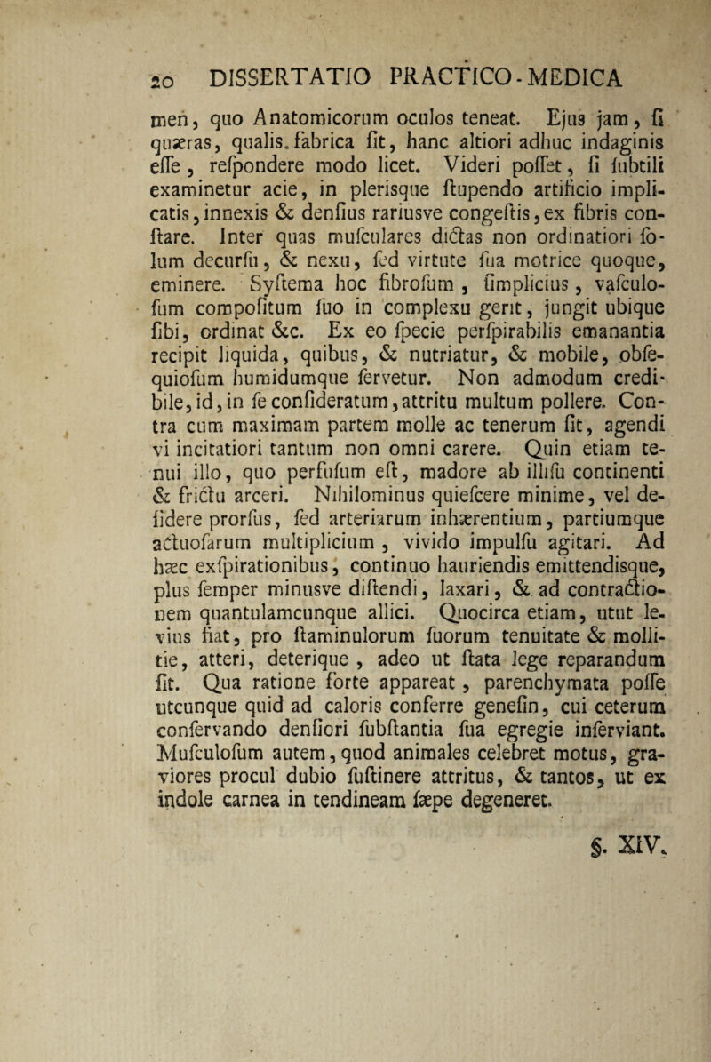 men, quo Anatomicorum oculos teneat. Ejus jam, fi quseras, qualis.fabrica fit, hanc altiori adhuc indaginis efle , refpondere modo licet. Videri pollet, fi lubtili examinetur acie, in plerisque ftupendo artificio impli¬ catis, innexis & denfius rariusve congeftis,ex fibris con¬ flare. Inter quas mufculares didtas non ordinatiori fo- lum decurfu, & nexu, led virtute fua motrice quoque, eminere. Syflema hoc fibrofum , fimplicius, vafculo- fum compofitum fuo in complexu gerit, jungit ubique fibi, ordinat &c. Ex eo fpecie perfpirabilis emanantia recipit liquida, quibus, & nutriatur, & mobile, obfe- quiofum humidumque fervetur. Non admodum credi¬ bile, id, in feconfideratum, attritu multum pollere. Con¬ tra cum maximam partem molle ac tenerum fit, agendi vi incitatiori tantum non omni carere. Quin etiam te¬ nui illo, quo perfufum efi, madore ab illifu continenti & frictu arceri. Nihilominus quiefcere minime, vel de- fidere prorfus, fed arteriarum inhaerentium, partiumque aCtuofarum multiplicium , vivido impulfu agitari. Ad haec exfpirationibus, continuo hauriendis emittendisque, plus femper minusve diftendi, laxari, & ad contraflio- nem quantulamcunque allici. Quocirca etiam, utut le¬ vius fiat, pro ftaminulorum fuorum tenuitate & molli¬ tie, atteri, deterique , adeo ut flata lege reparandum fit. Qua ratione forte appareat, parenchymata polle utcunque quid ad caloris conferre genefin, cui ceterum confervando denfiori fubflantia fua egregie inferviant. Mufculofum autem,quod animales celebret motus, gra¬ viores procul dubio fuftinere attritus, & tantos, ut ex indole carnea in tendineam fepe degeneret. §. XIV,