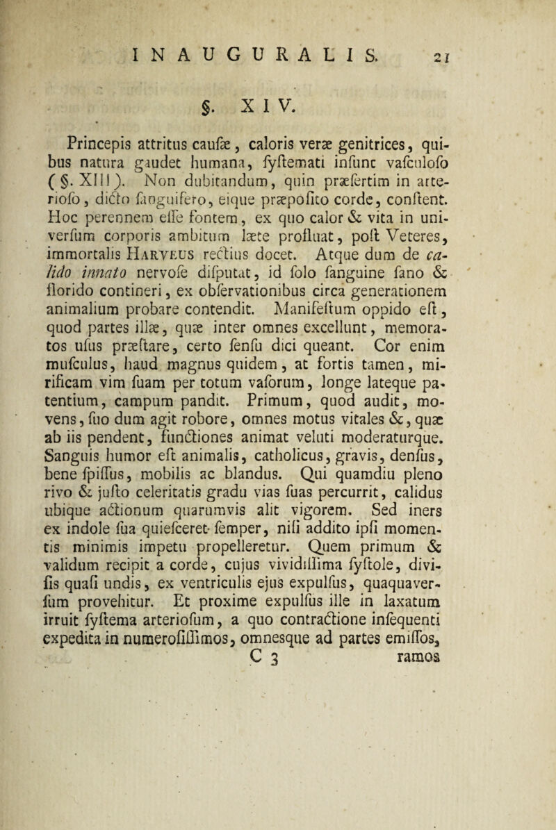 §. XIV. Princepis attritus caufe , caloris verae genitrices, qui¬ bus natura gaudet humana, fyftemati infunc vafculofo (§. XII!). Non dubitandum, quin praefertim in arte- riofo, didto faoguifero, eique praepofito corde, conflent. Hoc perennem elfe fontem, ex quo calor & vita in uni- verfum corporis ambitum laete profluat, poft Veteres, immortalis Haryeus rectius docet. Atque dum de ca¬ lido innato nervofe difputat, id folo fanguine fano & florido contineri, ex obfervationibus circa generationem animalium probare contendit. Manifeftum oppido efl , quod partes illae, quae inter omnes excellunt, memora¬ tos ufus praeftare, certo fenfu dici queant. Cor enim mufculus, haud magnus quidem, at fortis tamen, mi¬ rificam vim fuam per totum vaforum, longe lateque pa¬ tentium, campum pandit. Primum, quod audit, mo¬ vens, fuo dum agit robore, omnes motus vitales &, quae ab iis pendent, fundiones animat veluti moderaturque. Sanguis humor eft animalis, catholicus, gravis, denius, benefpiflbs, mobilis ac blandus. Qui quamdiu pleno rivo & jufto celeritatis gradu vias fuas percurrit, calidus ubique adtionum quarumvis alit vigorem. Sed iners ex indole fua quiefceret- femper, nili addito ipfi momen¬ tis minimis impetu propelleretur. Quem primum & validum recipit a corde, cujus vividiflima fyftole, divi- fis quafi undis, ex ventriculis ejus expulfus, quaquaver- fum provehitur. Et proxime expulfus ille in laxatum irruit fyftema arteriofum, a quo contraftione inlequenti expedita in numerofiffimos, omnesque ad partes emiffos, C 3 ramos